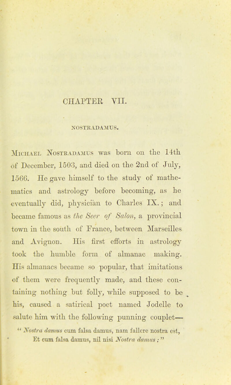 CHAPTER VII. NOSTRADAMUS. Michael Nostradamus was born on the 14th. of December, 1503, and died on the 2nd of July, I56G. He gave himself to the study of mathe- matics and astrology before becoming, as he eventually did, physician to Charles IX.; and became famous as the Seer of Salon, a provincial town in the south of France, between Marseilles and Avignon. His first efforts in astrology took the humble form of almanac making. His almanacs became so popular, that imitations of them were frequently made, and these con- taining nothing but folty, while supposed to be his, caused a satirical poet named Jodelle to salute him with the following punning couplet— “ Nostra damns cum falsa damus, nam fallere nostra est, Et cum falsa damus, nil nisi Nostra damns ; ”