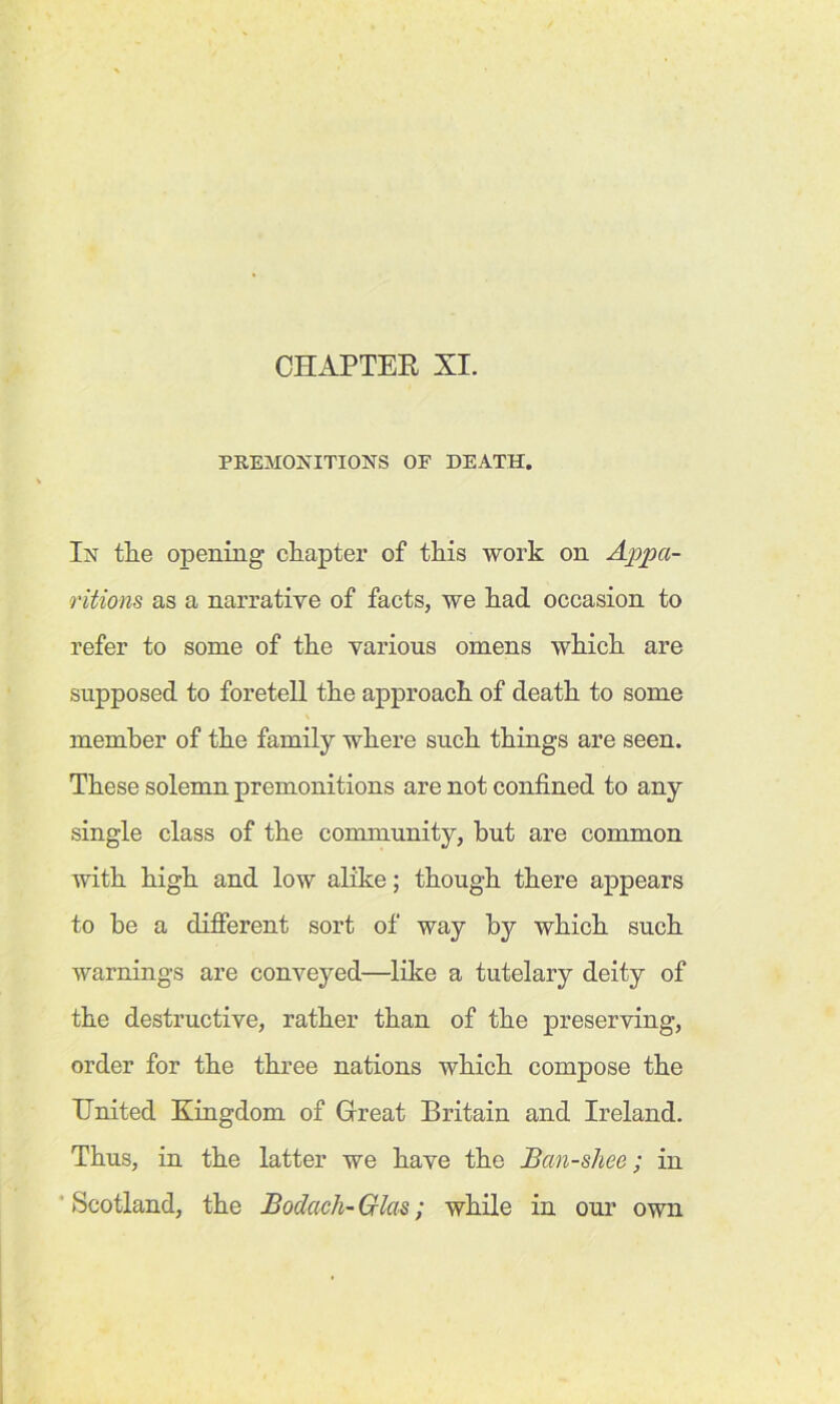 CHAPTER XI. PREMONITIONS OF DEATH. In the opening chapter of this work on Appa- ritions as a narrative of facts, we had occasion to refer to some of the various omens which are supposed to foretell the approach of death to some member of the family where such things are seen. These solemn premonitions are not confined to any single class of the community, but are common with high and low alike; though there appears to he a different sort of way by which such warnings are conveyed—like a tutelary deity of the destructive, rather than of the preserving, order for the three nations which compose the United Kingdom of Great Britain and Ireland. Thus, in the latter we have the Ban-s/iee; in Scotland, the Bodach-Glas; while in our own