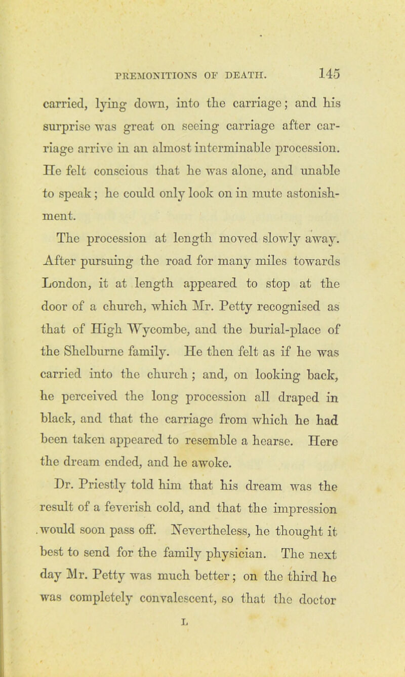 carried, tying down, into the carriage; and his surprise was great on seeing carriage after car- riage arrive in an almost interminable procession. He felt conscious that he was alone, and unable to speak; he could only look on in mute astonish- ment. The procession at length moved slowly away. After pursuing the road for many miles towards London, it at length appeared to stop at the door of a church, which Mr. Petty recognised as that of High Wycombe, and the burial-place of the Shelburne family. He then felt as if he was carried into the church ; and, on looking back, he perceived the long procession all draped in black, and that the carriage from which he had been taken appeared to resemble a hearse. Here the dream ended, and he awoke. Dr. Priestly told him that his dream was the result of a feverish cold, and that the impression .would soon pass off. Nevertheless, he thought it best to send for the family physician. The next day Mr. Petty was much better; on the third he was completely convalescent, so that the doctor L