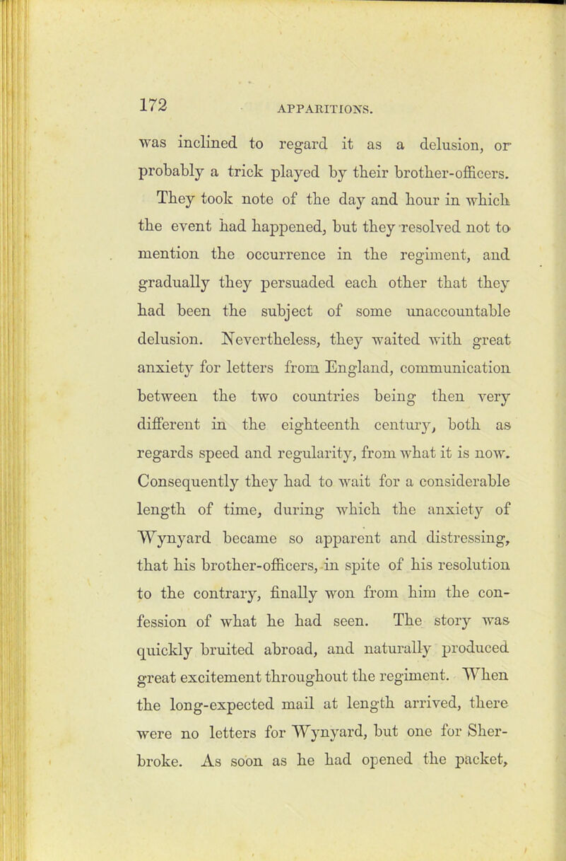 was inclined to regard it as a delusion, or probably a trick played by tbeir brother-officers. They took note of the day and hour in which the event had happened, but they resolved not to mention the occurrence in the regiment, and gradually they persuaded each other that they had been the subject of some unaccountable delusion. Nevertheless, they waited with great anxiety for letters from England, communication between the two countries being then very different in the eighteenth century, both as regards speed and regularity, from what it is now. Consequently they had to wait for a considerable length of time, during which the anxiety of Wynyard became so apparent and distressing, that his brother-officers, in spite of his resolution to the contrary, finally won from him the con- fession of what he had seen. The story was quickly bruited abroad, and naturally produced great excitement throughout the regiment. When the long-expected mail at length arrived, there were no letters for Wynyard, but one for Slier- broke. As soon as he had opened the packet.