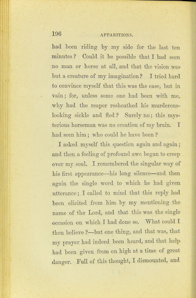 had been riding by my side for tbe last ten minutes ? Could it be possible that I bad seen no man or borse at all, and that tbe vision was but a creature of my imagination ? I tried bard to convince myself tbat tbis was tbe case, but in vain; for, unless some one bad been witb me, wby bad tbe reaper resbeatbed bis murderous- looking sickle and fled ? Surely no ; tbis mys- terious horseman was no creation of my brain. I bad seen bun; who could be have been ? I asked myself tbis question again and again; and then a feeling of profound awe began to creep over my soul. I remembered tbe singular way of bis first appearance—bis long silence—and then again tbe single word to which be bad given utterance; I called to mind tbat tbis reply bad been elicited from him by my mentioning tbe name of tbe Lord, and tbat this was tbe single occasion on which I bad done so. What could I then believe P—but one thing, and tbat was, tbat my prayer bad indeed been beard, and tbat help bad been given from on high at a time of great danger. Full of tbis thought, I dismounted, and