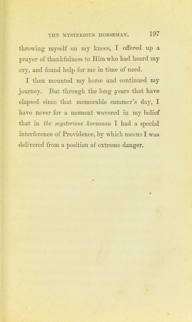 throwing myself on my knees, I offered up a prayer of thankfulness to Him who had heard my cry, and found help for me in time of need. I then mounted my horse and continued my journey. But through the long .years that have elapsed since that memorable summer’s day, I have never for a moment wavered in my belief that in the mysterious horseman I had a special interference of Providence, by which means I was -delivered from a position of extreme danger.