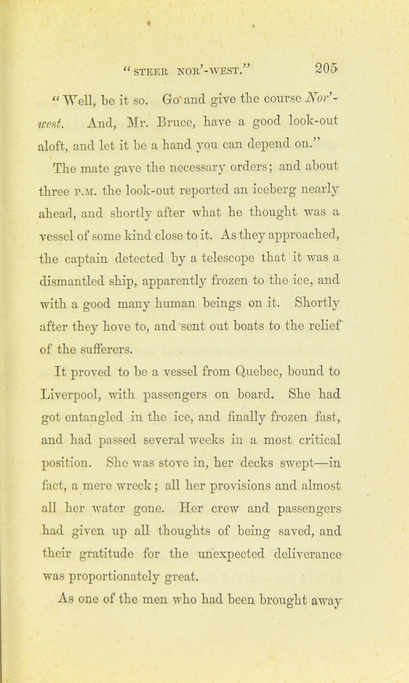 “ Well, be it so. Go' and give the course Nor’- iccst. And, Mr. Bruce, have a good look-out aloft, and let it be a band you can depend on.” The mate gave the necessary orders; and about three p.m. the look-out reported an iceberg nearly ahead, and shortly after what he thought was a vessel of some kind close to it. As they approached, the captain detected by a telescope that it was a dismantled ship, apparently frozen to the ice, and with a good many human beings on it. Shortly after they hove to, and sent out boats to the relief of the sufferers. It proved to be a vessel from Quebec, bound to Liverpool, with passengers on board. She had got entangled in the ice, and finally frozen fast, and had passed several weeks in a most critical position. She was stove in, her decks swept—in fact, a mere wreck; all her provisions and almost all her water gone. Her crew and passengers had given up all thoughts of being saved, and their gratitude for the unexpected deliverance was proportionately great. As one of the men who had been brought away