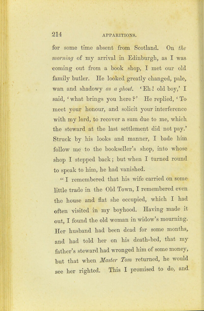 for some time absent from (Scotland. On the morning of my arrival in Edinburgh, as I was coming out from a book shop, I met our old family butler. He looked greatly changed, pale, wan and shadowy as a ghost. ‘ Eh! old boy,’ I said, ‘what brings you here?’ He replied, ‘To meet your honour, and solicit your interference wTith my lord, to recover a sum due to me, which the steward at the last settlement did not pay.’ Struck by his looks and manner, I hade him follow me to the bookseller’s shop, into whose shop I stepped back; but when I turned round to speak to him, he had vanished. “ I remembered that his wife carried on some little trade in the Old Town, I remembered even the house and flat she occupied, which I had often visited in my boyhood. Having made it out, I found the old woman in widow’s mourning. Her husband had been dead for some months, and had told her on his death-bed, that my father’s steward had wronged him of some money, but that when Master Tom returned, he would see her righted. This I promised to do, and