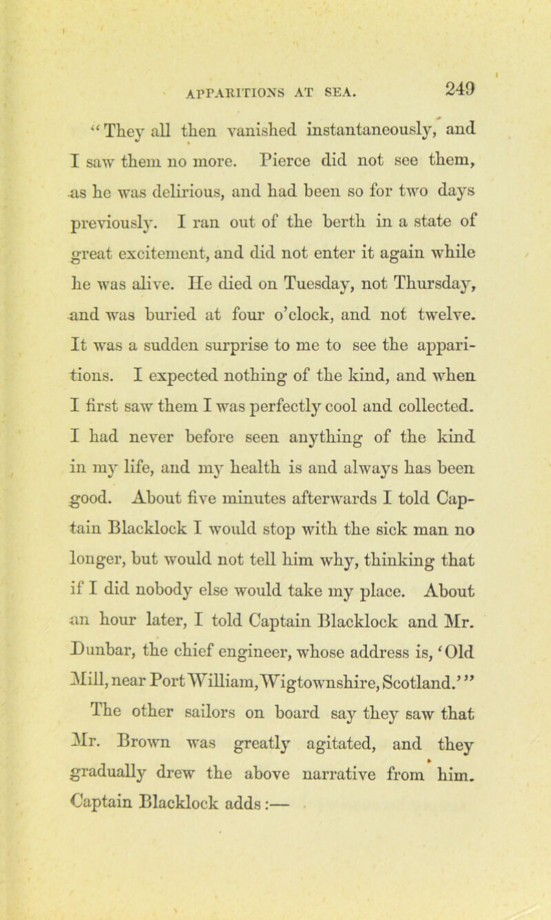 “ They all then vanished instantaneously, and I saw them no more. Pierce did not see them, as he was delirious, and had been so for two days previously. I ran out of the berth in a state of great excitement, and did not enter it again while he was alive. He died on Tuesday, not Thursday, and was buried at four o’clock, and not twelve. It was a sudden surprise to me to see the appari- tions. I expected nothing of the kind, and when I first saw them I was perfectly cool and collected. I had never before seen anything of the kind in my life, and my health is and always has been good. About five minutes afterwards I told Cap- tain Blacklock I would stop with the sick man no longer, but would not tell him why, thinking that if I did nobody else would take my place. About nn hour later, I told Captain Blacklock and Mr. Dunbar, the chief engineer, whose address is, ‘Old Mill, near Port William, Wigtownshire, Scotland.’ ” The other sailors on board say they saw that Mr. Brown was greatly agitated, and they gradually drew the above narrative from him. Captain Blacklock adds:—