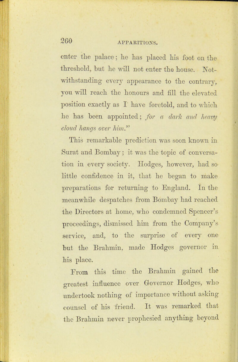 enter tlic palace; lie lias placed liis foot on tlie threshold, but he will not enter the house. Not- withstanding- every appearance to the contrary, you will reach the honours and fill the elevated position exactly as I have foretold, and to which he has been appointed; for a dark and heavy cloud hangs over him.” This remarkable prediction was soon known in Surat and Bombay; it was the topic of conversa- tion in every society. Hodges, however, had so little confidence in it, that he began to make preparations for returning to England. In the meanwhile despatches from Bombay had reached the Directors at home, who condemned Spencer’s proceedings, dismissed him from the Company’s service, and, to the surprise of every one but the Brahmin, made Hodges governor in his place. Erom this time the Brahmin gained the greatest influence over Governor Hodges, who undertook nothing of importance without asking- counsel of his friend. It was remarked that the Brahmin never prophesied anything- beyond