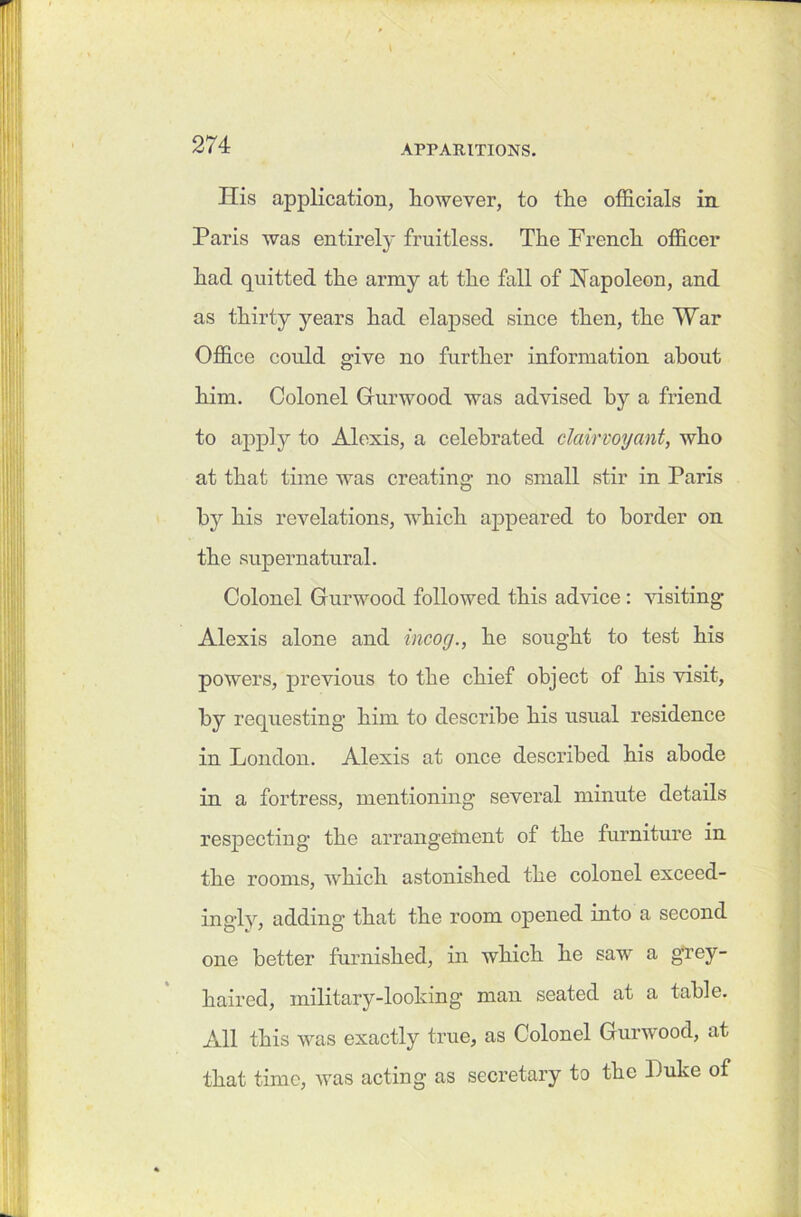 Ilis application, however, to the officials in Paris was entirely fruitless. The French officer had quitted the army at the fall of Napoleon, and as thirty years had elapsed since then, the War Office could give no further information about him. Colonel Gurwood was advised by a friend to apply to Alexis, a celebrated clairvoyant, who at that time was creating no small stir in Paris by his revelations, which appeared to border on the supernatural. Colonel Gurwood followed this advice: visiting Alexis alone and incog., he sought to test his powers, previous to the chief object of his visit, by requesting him to describe his usual residence in London. Alexis at once described his abode in a fortress, mentioning several minute details respecting the arrangement of the furniture in the rooms, which astonished the colonel exceed- ingly, adding that the room opened into a second one better furnished, in which he saw a grey- haired, military-looking man seated at a table. All this was exactly true, as Colonel Gurwood, at that time, was acting as secretary to the Duke of