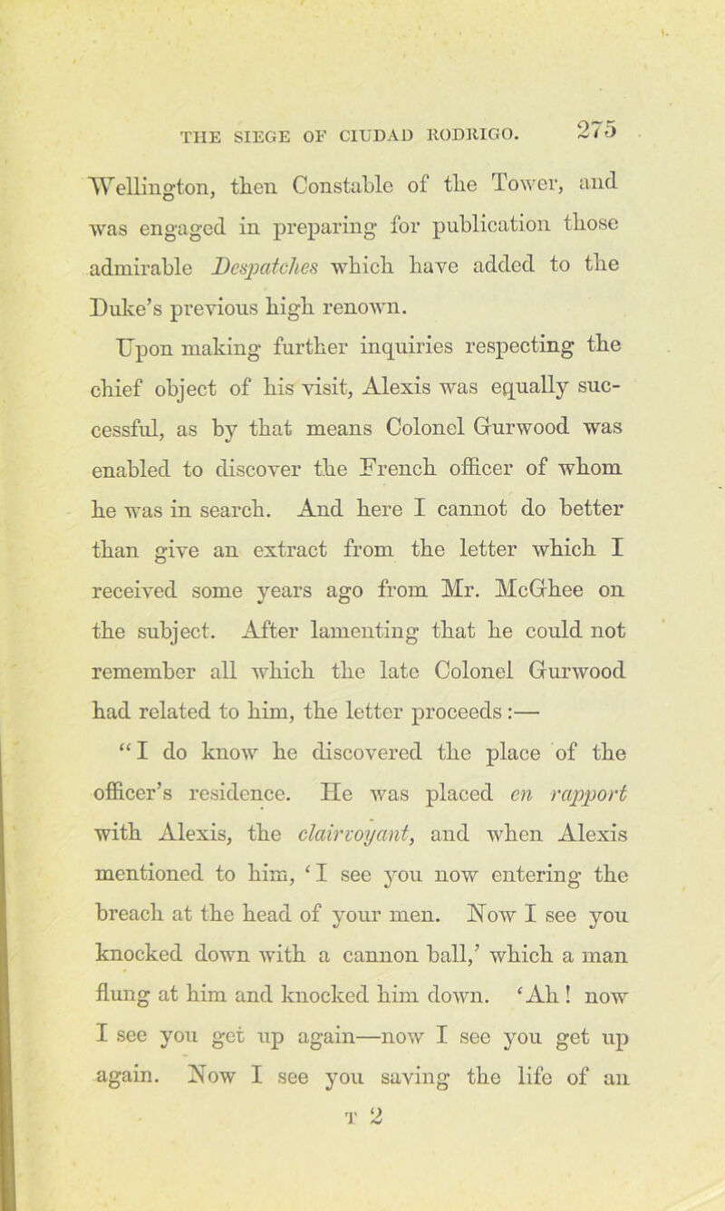 Wellington, then Constable of the Tower, and was engaged in preparing for publication those admirable Despatches which have added to the Duke’s previous high renown. Upon making further inquiries respecting the chief object of his visit, Alexis was equally suc- cessful, as by that means Colonel Gurwood was enabled to discover the French officer of whom he was in search. And here I cannot do better than give an extract from the letter which I received some years ago from Mr. McGhee on the subject. After lamenting that he could not remember all which the late Colonel Gurwood had related to him, the letter proceeds:— “ I do know he discovered the place of the officer’s residence. He was placed en rapport with Alexis, the clairvoyant, and when Alexis mentioned to him, ‘I see you now entering the breach at the head of your men. Hoav I see you knocked down with a cannon ball,’ which a man flung at him and knocked him down. ‘Ah ! now I see you get up again—now I see you get up again. How I see you saving the life of an t 2