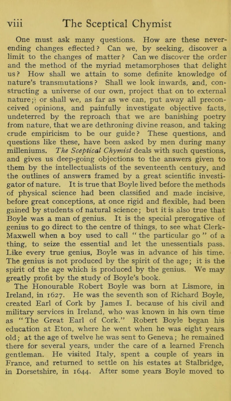 One must ask many questions. How are these never- ending changes effected ? Can we, by seeking, discover a limit to the changes of matter ? Can we discover the order and the method of the myriad metamorphoses that delight us ? How shall we attain to some definite knowledge of nature’s transmutations ? Shall we look inwards, and, con- structing a universe of our own, project that on to external nature or shall we, as far as we can, put away all precon- ceived opinions, and painfully investigate objective facts, undeterred by the reproach that we are banishing poetry from nature, that we are dethroning divine reason, and taking crude empiricism to be our guide ? These questions, and questions like these, have been asked by men during many milleniums. The Sceptical Chymist deals with such questions, and gives us deep-going objections to the answers given to them by the intellectualists of the seventeenth century, and the outlines of answers framed by a great scientific investi- gator of nature. It is true that Boyle lived before the methods of physical science had been classified and made incisive, before great conceptions, at once rigid and flexible, had been gained by students of natural science; but it is also true that Boyle was a man of genius. It is the special prerogative of genius to go direct to the centre of things, to see what Clerk- Maxwell when a boy used to call “ the particular go  of a thing, to seize the essential and let the unessentials pass. Like every true genius, Boyle was in advance of his time. The genius is not produced by the spirit of the age; it is the spirit of the age which is produced by the genius. We may greatly profit by the study of Boyle’s book. The Honourable Robert Boyle was born at Lismore, in Ireland, in 1627. He was the seventh son of Richard Boyle, created Earl of Cork by James I. because of his civil and military services in Ireland, who was known in his own time as “ The Great Earl of Cork.” Robert Boyle began his education at Eton, where he went when he was eight years old; at the age of twelve he was sent to Geneva; he remained there for several years, under the care of a learned French gentleman. He visited Italy, spent a couple of years in France, and returned to settle on his estates at Stalbridge, in Dorsetshire, in 1644. After some years Boyle moved to