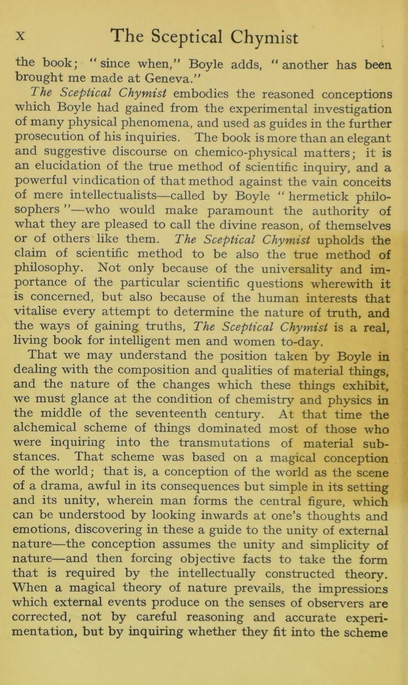 the book; “since when,” Boyle adds, another has been brought me made at Geneva.” The Sceptical Chymist embodies the reasoned conceptions which Boyle had gained from the experimental investigation of many physical phenomena, and used as guides in the further prosecution of his inquiries. The book is more than an elegant and suggestive discourse on chemico-physical matters; it is an elucidation of the true method of scientific inquiry, and a powerful vindication of that method against the vain conceits of mere intellectualists—called by Boyle “ hermetick philo- sophers ”—who would make paramount the authority of what they are pleased to call the divine reason, of themselves or of others like them. The Sceptical Chymist upholds the claim of scientific method to be also the true method of philosophy. Not only because of the universality and im- portance of the particular scientific questions wherewith it is concerned, but also because of the human interests that vitalise every attempt to determine the nature of truth, and the ways of gaining truths, The Sceptical Chymist is a real, living book for intelligent men and women to-day. That we may understand the position taken by Boyle in dealing with the composition and qualities of material things, and the nature of the changes which these things exhibit, we must glance at the condition of chemistry and physics in the middle of the seventeenth century. At that time the alchemical scheme of things dominated most of those who were inquiring into the transmutations of material sub- stances. That scheme was based on a magical conception of the world; that is, a conception of the world as the scene of a drama, awful in its consequences but simple in its setting and its unity, wherein man forms the central figure, which can be understood by looking inwards at one’s thoughts and emotions, discovering in these a guide to the unity of external nature—the conception assumes the unity and simplicity of nature—and then forcing objective facts to take the form that is required by the intellectually constructed theory. When a magical theory of nature prevails, the impressions which external events produce on the senses of observers are corrected, not by careful reasoning and accurate experi- mentation, but by inquiring whether they fit into the scheme