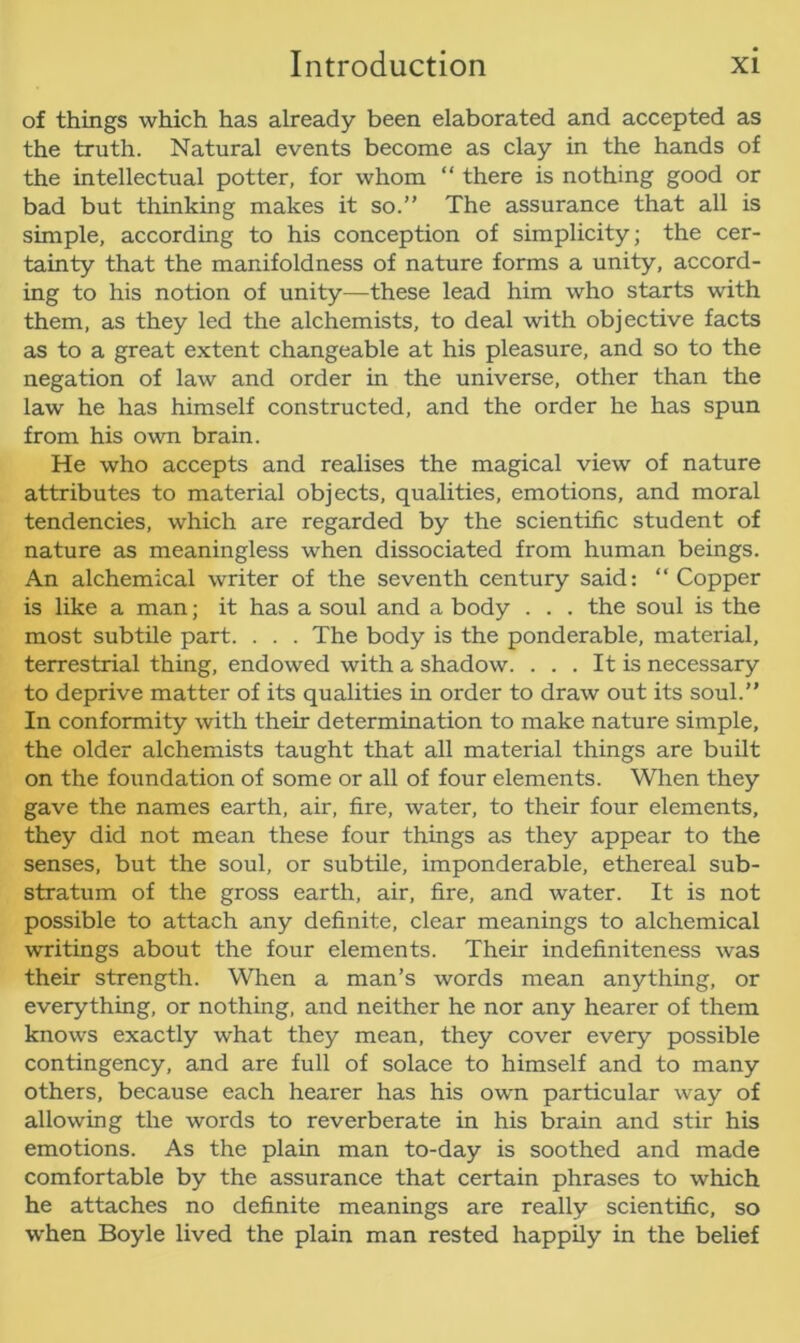 of things which has already been elaborated and accepted as the truth. Natural events become as clay in the hands of the intellectual potter, for whom “ there is nothing good or bad but thinking makes it so.” The assurance that all is simple, according to his conception of simplicity; the cer- tainty that the manifoldness of nature forms a unity, accord- ing to his notion of unity—these lead him who starts with them, as they led the alchemists, to deal with objective facts as to a great extent changeable at his pleasure, and so to the negation of law and order in the universe, other than the law he has himself constructed, and the order he has spun from his own brain. He who accepts and realises the magical view of nature attributes to material objects, qualities, emotions, and moral tendencies, which are regarded by the scientific student of nature as meaningless when dissociated from human beings. An alchemical writer of the seventh century said: “Copper is like a man; it has a soul and a body . . . the soul is the most subtile part. . . . The body is the ponderable, material, terrestrial thing, endowed with a shadow. ... It is necessary to deprive matter of its qualities in order to draw out its soul.” In conformity with their determination to make nature simple, the older alchemists taught that all material things are built on the foundation of some or all of four elements. When they gave the names earth, air, fire, water, to their four elements, they did not mean these four things as they appear to the senses, but the soul, or subtile, imponderable, ethereal sub- stratum of the gross earth, air, fire, and water. It is not possible to attach any definite, clear meanings to alchemical writings about the four elements. Their indefiniteness was their strength. When a man’s words mean anything, or everything, or nothing, and neither he nor any hearer of them knows exactly what they mean, they cover every possible contingency, and are full of solace to himself and to many others, because each hearer has his own particular way of allowing the words to reverberate in his brain and stir his emotions. As the plain man to-day is soothed and made comfortable by the assurance that certain phrases to which he attaches no definite meanings are really scientific, so when Boyle lived the plain man rested happily in the belief