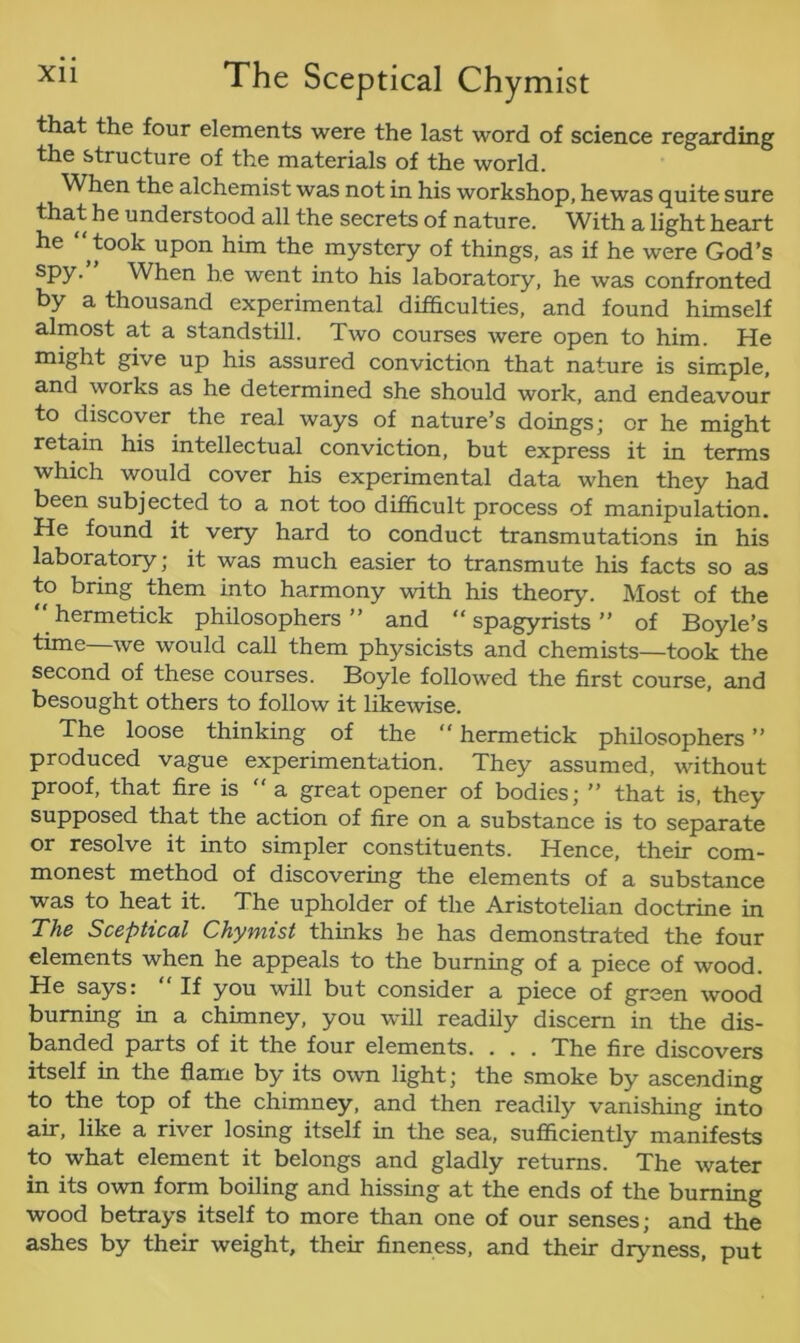 that the four elements were the last word of science regarding the structure of the materials of the world. When the alchemist was not in his workshop, hewas quite sure that he understood all the secrets of nature. With a light heart he “ took upon him the mystery of things, as if he were God’s spy. When he went into his laboratory, he was confronted by a thousand experimental difficulties, and found himself almost at a standstill. Two courses were open to him. He might give up his assured conviction that nature is simple, and works as he determined she should work, and endeavour to discover the real ways of nature’s doings; or he might retain his intellectual conviction, but express it in terms which would cover his experimental data when they had been subjected to a not too difficult process of manipulation. He found it very hard to conduct transmutations in his laboratory; it was much easier to transmute his facts so as to bring them into harmony with his theory. Most of the hermetick philosophers” and “ spagyrists ” of Boyle’s time—we would call them physicists and chemists—took the second of these courses. Boyle followed the first course, and besought others to follow it likewise. The loose thinking of the “hermetick philosophers” produced vague experimentation. They assumed, without proof, that fire is  a great opener of bodies; ” that is, they supposed that the action of fire on a substance is to separate or resolve it into simpler constituents. Hence, their com- monest method of discovering the elements of a substance was to heat it. The upholder of the Aristotelian doctrine in The Sceptical Chymist thinks be has demonstrated the four elements when he appeals to the burning of a piece of wood. He says: “ If you will but consider a piece of green wood burning in a chimney, you will readily discern in the dis- banded parts of it the four elements. . . . The fire discovers itself in the flame by its own light; the smoke by ascending to the top of the chimney, and then readily vanishing into air, like a river losing itself in the sea, sufficiently manifests to what element it belongs and gladly returns. The water in its own form boiling and hissing at the ends of the burning wood betrays itself to more than one of our senses; and the ashes by their weight, their fineness, and their dryness, put