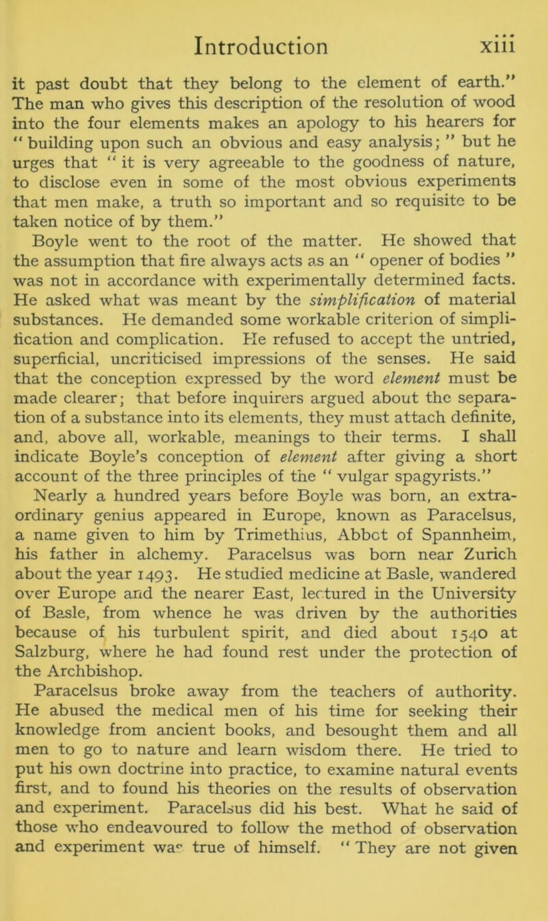 it past doubt that they belong to the element of earth.” The man who gives this description of the resolution of wood into the four elements makes an apology to his hearers for “ building upon such an obvious and easy analysis; ” but he urges that “it is very agreeable to the goodness of nature, to disclose even in some of the most obvious experiments that men make, a truth so important and so requisite to be taken notice of by them.” Boyle went to the root of the matter. He showed that the assumption that fire always acts as an “ opener of bodies ” was not in accordance with experimentally determined facts. He asked what was meant by the simplification of material substances. He demanded some workable criterion of simpli- fication and complication. He refused to accept the untried, superficial, uncriticised impressions of the senses. He said that the conception expressed by the word element must be made clearer; that before inquirers argued about the separa- tion of a substance into its elements, they must attach definite, and, above all, workable, meanings to their terms. I shall indicate Boyle’s conception of element after giving a short account of the three principles of the “ vulgar spagyrists.” Nearly a hundred years before Boyle was born, an extra- ordinary genius appeared in Europe, known as Paracelsus, a name given to him by Trimethius, Abbct of Spannheim, his father in alchemy. Paracelsus was bom near Zurich about the year 1493. He studied medicine at Basle, wandered over Europe and the nearer East, lectured in the University of Basle, from whence he was driven by the authorities because of his turbulent spirit, and died about x 540 at Salzburg, where he had found rest under the protection of the Archbishop. Paracelsus broke away from the teachers of authority. He abused the medical men of his time for seeking their knowledge from ancient books, and besought them and all men to go to nature and learn wisdom there. He tried to put his own doctrine into practice, to examine natural events first, and to found his theories on the results of observation and experiment. Paracelsus did his best. What he said of those who endeavoured to follow the method of observation and experiment wa° true of himself. “ They are not given
