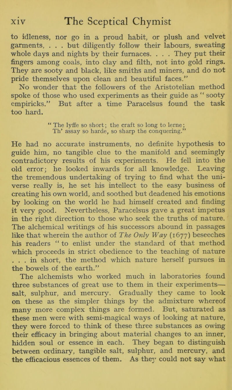 to idleness, nor go in a proud habit, or plush and velvet garments, . . . but diligently follow their labours, sweating whole days and nights by their furnaces. . . . They put their fingers among coals, into clay and filth, not into gold rings. They are sooty and black, like smiths and miners, and do not pride themselves upon clean and beautiful faces.” No wonder that the followers of the Aristotelian method spoke of those who used experiments as their guide as “ sooty empiricks.” But after a time Paracelsus found the task too hard. “ The lyffe so short; the craft so long to lerne; Th’ assay so harde, so sharp the conquering.” He had no accurate instruments, no definite hypothesis to guide him, no tangible clue to the manifold and seemingly contradictory results of his experiments. He fell into the old error; he looked inwards for all knowledge. Leaving the tremendous undertaking of trying to find what the uni- verse really is, he set his intellect to the easy business of creating his own world, and soothed but deadened his emotions by looking on the world he had himself created and finding it very good. Nevertheless, Paracelsus gave a great impetus in the right direction to those who seek the truths of nature. The alchemical writings of his successors abound in passages like that wherein the author of The Only Way (1677) beseeches his readers “ to enlist under the standard of that method which proceeds in strict obedience to the teaching of nature . . . in short, the method which nature herself pursues in the bowels of the earth.” The alchemists who worked much in laboratories found three substances of great use to them in their experiments— salt, sulphur, and mercury. Gradually they came to look on these as the simpler things by the admixture whereof many more complex things are formed. But, saturated as these men were with semi-magical ways of looking at nature, they were forced to think of these three substances as owing their efficacy in bringing about material changes to an inner, hidden soul or essence in each. They began to distinguish between ordinary, tangible salt, sulphur, and mercury, and the efficacious essences of them. As they could not say what