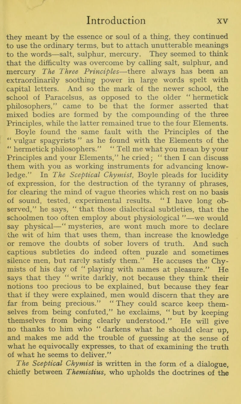 they meant by the essence or soul of a thing, they continued to use the ordinary terms, but to attach unutterable meanings to the words—salt, sulphur, mercury. They seemed to think that the difficulty was overcome by calling salt, sulphur, and mercury The Three Principles—there always has been an extraordinarily soothing power in large words spelt with capital letters. And so the mark of the newer school, the school of Paracelsus, as opposed to the older “ hermetick philosophers,” came to be that the former asserted that mixed bodies are formed by the compounding of the three Principles, while the latter remained true to the four Elements. Boyle found the same fault with the Principles of the “ vulgar spagyrists ” as he found with the Elements of the “ hermetick philosophers.” “ Tell me what you mean by your Principles and your Elements,” he cried; “ then I can discuss them with you as working instruments for advancing know- ledge.” In The Sceptical Chymist, Boyle pleads for lucidity of expression, for the destruction of the tyranny of phrases, for clearing the mind of vague theories which rest on no basis of sound, tested, experimental results. “ I have long ob- served,” he says, “ that those dialectical subtleties, that the schoolmen too often employ about physiological ”—we would say physical—“ mysteries, are wont much more to declare the wit of him that uses them, than increase the knowledge or remove the doubts of sober lovers of truth. And such captious subtleties do indeed often puzzle and sometimes silence men, but rarely satisfy them.” He accuses the Chy- mists of his day of “ playing with names at pleasure.” He says that they “ write darkly, not because they think their notions too precious to be explained, but because they fear that if they were explained, men would discern that they are far from being precious.” “ They could scarce keep them- selves from being confuted,” he exclaims, “ but by keeping themselves from being clearly understood.” He will give no thanks to him who “ darkens what he should clear up, and makes me add the trouble of guessing at the sense of what he equivocally expresses, to that of examining the truth of what he seems to deliver.” The Sceptical Chymist is written in the form of a dialogue, chiefly between Themistius, who upholds the doctrines of the