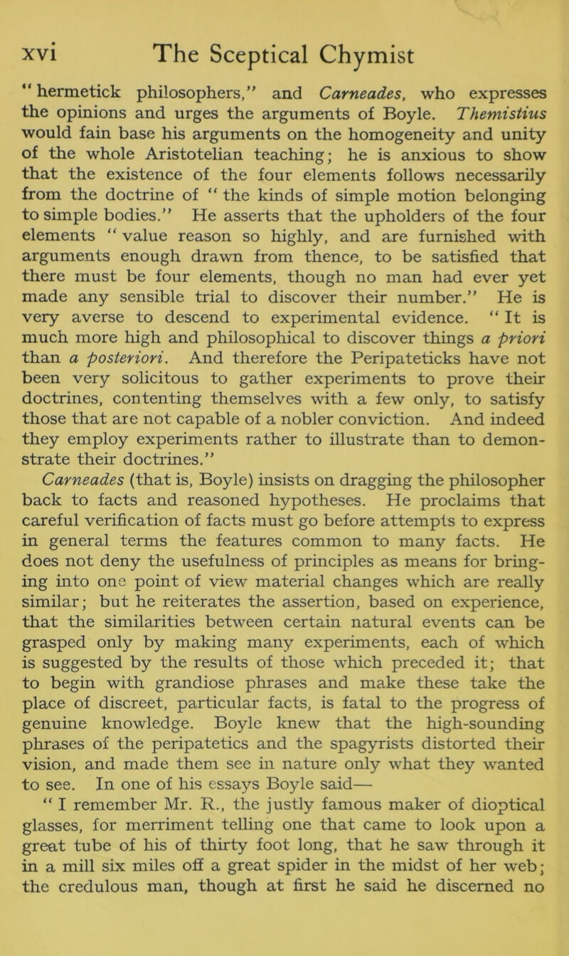 “ hermetick philosophers,” and Carneades, who expresses the opinions and urges the arguments of Boyle. Themistius would fain base his arguments on the homogeneity and unity of the whole Aristotelian teaching; he is anxious to show that the existence of the four elements follows necessarily from the doctrine of “ the kinds of simple motion belonging to simple bodies.” He asserts that the upholders of the four elements “ value reason so highly, and are furnished with arguments enough drawn from thence, to be satisfied that there must be four elements, though no man had ever yet made any sensible trial to discover their number.” He is very averse to descend to experimental evidence. “It is much more high and philosophical to discover things a priori than a posteriori. And therefore the Peripateticks have not been very solicitous to gather experiments to prove their doctrines, contenting themselves with a few only, to satisfy those that are not capable of a nobler conviction. And indeed they employ experiments rather to illustrate than to demon- strate their doctrines.” Carneades (that is, Boyle) insists on dragging the philosopher back to facts and reasoned hypotheses. He proclaims that careful verification of facts must go before attempts to express in general terms the features common to many facts. He does not deny the usefulness of principles as means for bring- ing into one point of view material changes which are really similar; but he reiterates the assertion, based on experience, that the similarities between certain natural events can be grasped only by making many experiments, each of which is suggested by the results of those which preceded it; that to begin with grandiose phrases and make these take the place of discreet, particular facts, is fatal to the progress of genuine knowledge. Boyle knew that the high-sounding phrases of the peripatetics and the spagyrists distorted their vision, and made them see hi nature only what they wanted to see. In one of his essays Boyle said— “ I remember Mr. R., the justly famous maker of dioptical glasses, for merriment telling one that came to look upon a great tube of his of thirty foot long, that he saw through it in a mill six miles off a great spider in the midst of her web; the credulous man, though at first he said he discerned no