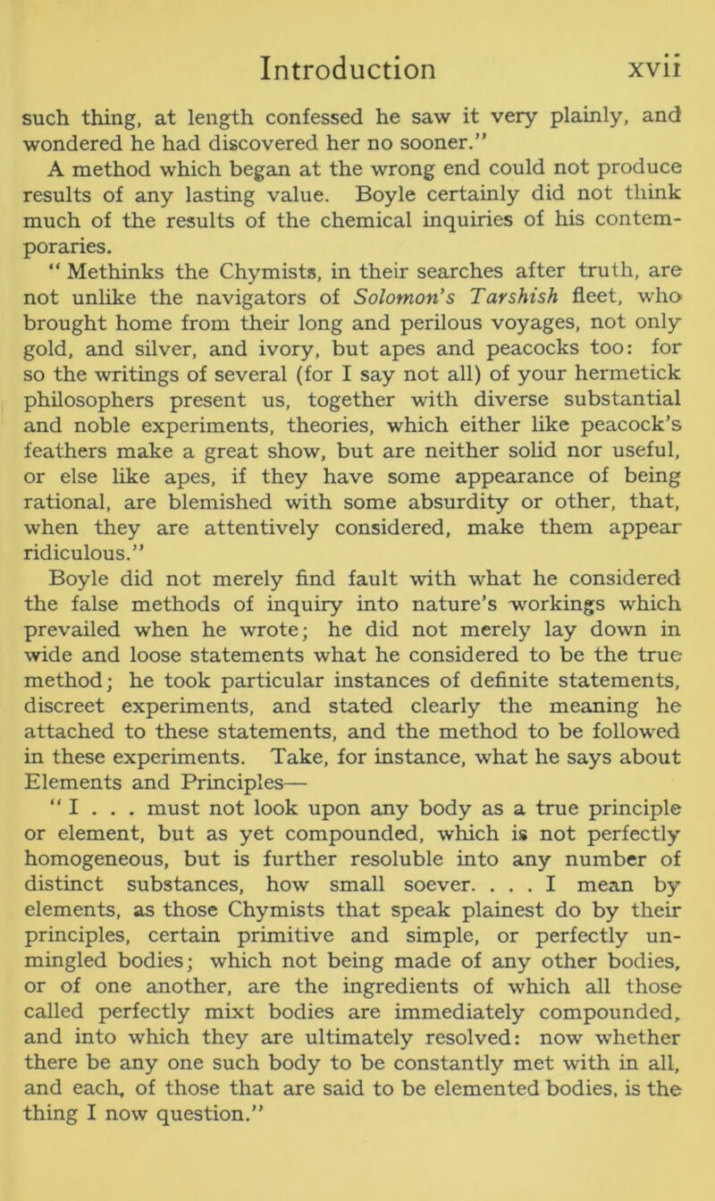 such thing, at length confessed he saw it very plainly, and wondered he had discovered her no sooner.” A method which began at the wrong end could not produce results of any lasting value. Boyle certainly did not think much of the results of the chemical inquiries of his contem- poraries. “ Methinks the Chymists, in their searches after truth, are not unlike the navigators of Solomon’s Tarshish fleet, who brought home from their long and perilous voyages, not only gold, and silver, and ivory, but apes and peacocks too: for so the writings of several (for I say not all) of your hermetick philosophers present us, together with diverse substantial and noble experiments, theories, which either like peacock’s feathers make a great show, but are neither solid nor useful, or else like apes, if they have some appearance of being rational, are blemished with some absurdity or other, that, when they are attentively considered, make them appear ridiculous.” Boyle did not merely find fault with what he considered the false methods of inquiry into nature’s workings which prevailed when he wrote; he did not merely lay down in wide and loose statements what he considered to be the true method; he took particular instances of definite statements, discreet experiments, and stated clearly the meaning he attached to these statements, and the method to be followed in these experiments. Take, for instance, what he says about Elements and Principles— “ I . . . must not look upon any body as a true principle or element, but as yet compounded, which is not perfectly homogeneous, but is further resoluble into any number of distinct substances, how small soever. ... I mean by elements, as those Chymists that speak plainest do by their principles, certain primitive and simple, or perfectly un- mingled bodies; which not being made of any other bodies, or of one another, are the ingredients of which all those called perfectly mixt bodies are immediately compounded, and into which they are ultimately resolved: now whether there be any one such body to be constantly met with in all, and each, of those that are said to be elemented bodies, is the thing I now question.”