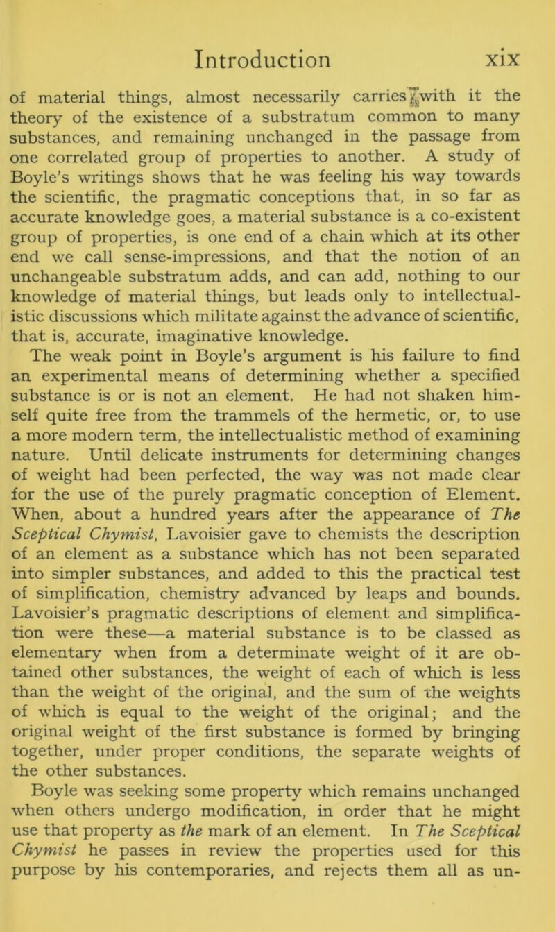 of material things, almost necessarily carries ^with it the theory of the existence of a substratum common to many substances, and remaining unchanged in the passage from one correlated group of properties to another. A study of Boyle’s writings shows that he was feeling his way towards the scientific, the pragmatic conceptions that, in so far as accurate knowledge goes, a material substance is a co-existent group of properties, is one end of a chain which at its other end we call sense-impressions, and that the notion of an unchangeable substratum adds, and can add, nothing to our knowledge of material things, but leads only to intellectual- istic discussions which militate against the advance of scientific, that is, accurate, imaginative knowledge. The weak point in Boyle’s argument is his failure to find an experimental means of determining whether a specified substance is or is not an element. He had not shaken him- self quite free from the trammels of the hermetic, or, to use a more modern term, the intellectualistic method of examining nature. Until delicate instruments for determining changes of weight had been perfected, the way was not made clear for the use of the purely pragmatic conception of Element. When, about a hundred years after the appearance of The Sceptical Chymist, Lavoisier gave to chemists the description of an element as a substance which has not been separated into simpler substances, and added to this the practical test of simplification, chemistry advanced by leaps and bounds. Lavoisier’s pragmatic descriptions of element and simplifica- tion were these—a material substance is to be classed as elementary when from a determinate weight of it are ob- tained other substances, the weight of each of which is less than the weight of the original, and the sum of the weights of which is equal to the weight of the original; and the original weight of the first substance is formed by bringing together, under proper conditions, the separate weights of the other substances. Boyle was seeking some property which remains unchanged when others undergo modification, in order that he might use that property as the mark of an element. In The Sceptical Chymist he passes in review the properties used for this purpose by his contemporaries, and rejects them all as un-