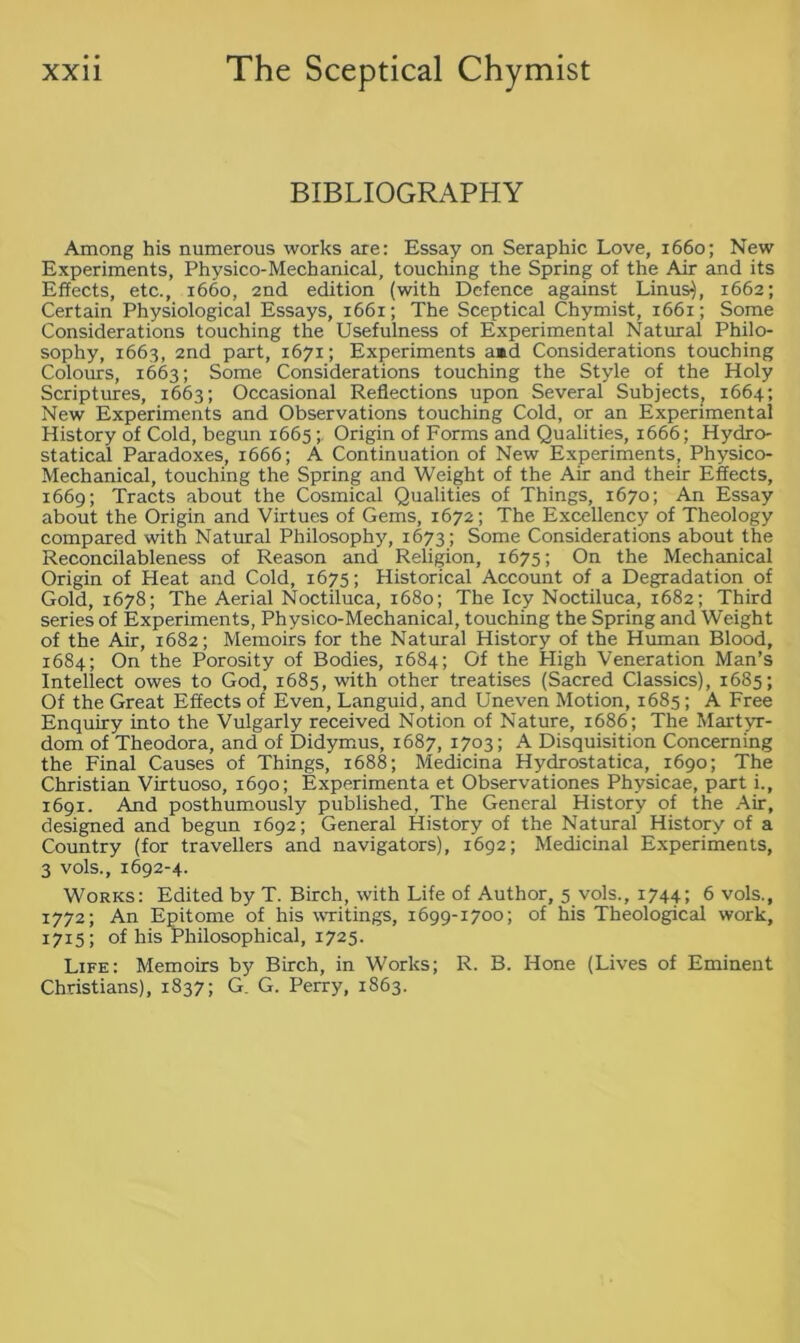 BIBLIOGRAPHY Among his numerous works are: Essay on Seraphic Love, 1660; New Experiments, Physico-Mechanical, touching the Spring of the Air and its Effects, etc., 1660, 2nd edition (with Defence against Linus}, 1662; Certain Physiological Essays, 1661; The Sceptical Chymist, 1661; Some Considerations touching the Usefulness of Experimental Natural Philo- sophy, 1663, 2nd part, 1671; Experiments aid Considerations touching Colours, 1663; Some Considerations touching the Style of the Holy Scriptures, 1663; Occasional Reflections upon Several Subjects, 1664; New Experiments and Observations touching Cold, or an Experimental History of Cold, begun 1665Origin of Forms and Qualities, 1666; Hydro- statical Paradoxes, 1666; A Continuation of New Experiments, Physico- Mechanical, touching the Spring and Weight of the Air and their Effects, 1669; Tracts about the Cosmical Qualities of Things, 1670; An Essay about the Origin and Virtues of Gems, 1672; The Excellency of Theology compared with Natural Philosophy, 1673; Some Considerations about the Reconcilableness of Reason and Religion, 1675; On the Mechanical Origin of Heat and Cold, 1675; Historical Account of a Degradation of Gold, 1678; The Aerial Noctiluca, 1680; The Icy Noctiluca, 1682; Third series of Experiments, Physico-Mechanical, touching the Spring and Weight of the Air, 1682; Memoirs for the Natural History of the Human Blood, 1684; On the Porosity of Bodies, 1684; Of the High Veneration Man’s Intellect owes to God, 1685, with other treatises (Sacred Classics), 1685; Of the Great Effects of Even, Languid, and Uneven Motion, 1685; A Free Enquiry into the Vulgarly received Notion of Nature, 1686; The Martyr- dom of Theodora, and of Didymus, 1687, 1703; A Disquisition Concerning the Final Causes of Things, 1688; Medicina Hydrostatica, 1690; The Christian Virtuoso, 1690; Experimenta et Observationes Physicae, part i., 1691. And posthumously published, The General History of the Air, designed and begun 1692; General History of the Natural History of a Country (for travellers and navigators), 1692; Medicinal Experiments, 3 vols., 1692-4. Works: Edited by T. Birch, with Life of Author, 5 vols., 1744; 6 vols., 1772; An Epitome of his writings, 1699-1700; of his Theological work, 1715; of his Philosophical, 1725. Life: Memoirs by Birch, in Works; R. B. Hone (Lives of Eminent Christians), 1837; G. G. Perry, 1863.