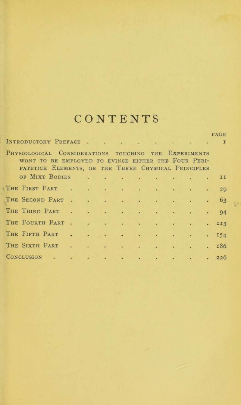 CONTENTS PAGE Introductory Preface ........ i Physiological Considerations touching the Experiments WONT TO BE EMPLOYED TO EVINCE EITHER THE FOUR PERI- patetick Elements, or the Three Chymical Principles of Mixt Bodies . . . . . . . u The First Part ......... 29 The Second Part ......... 63 The Third Part ......... 94 The Fourth Part ......... 113 The Fifth Part ......... 154 The Sixth Part ......... 186 Conclusion .......... 226