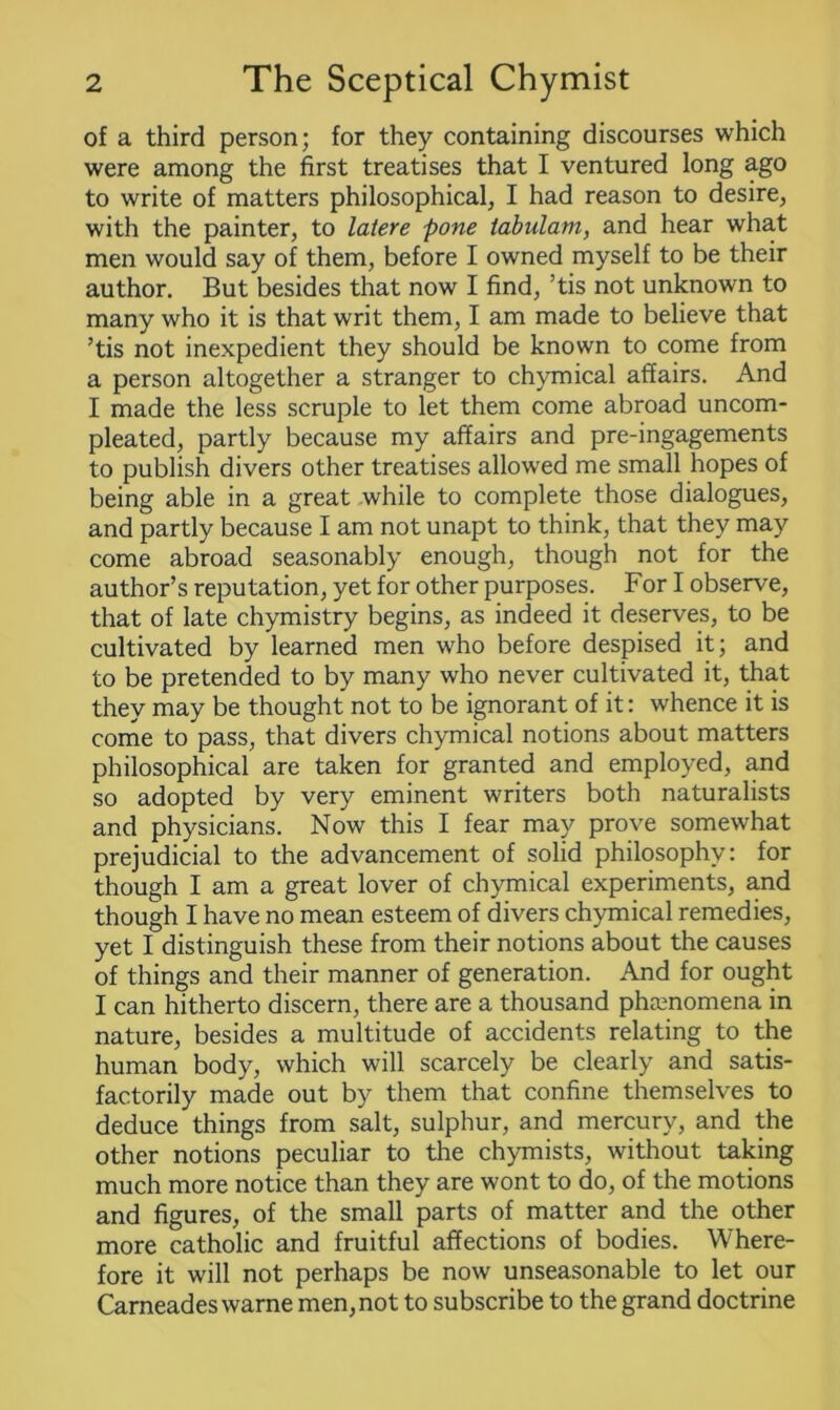 of a third person; for they containing discourses which were among the first treatises that I ventured long ago to write of matters philosophical, I had reason to desire, with the painter, to latere pone tabulam, and hear what men would say of them, before I owned myself to be their author. But besides that now I find, ’tis not unknown to many who it is that writ them, I am made to believe that ’tis not inexpedient they should be known to come from a person altogether a stranger to chymical affairs. And I made the less scruple to let them come abroad uncom- pleated, partly because my affairs and pre-ingagements to publish divers other treatises allowed me small hopes of being able in a great while to complete those dialogues, and partly because I am not unapt to think, that they may come abroad seasonably enough, though not for the author’s reputation, yet for other purposes. For I observe, that of late chymistry begins, as indeed it deserves, to be cultivated by learned men who before despised it; and to be pretended to by many who never cultivated it, that they may be thought not to be ignorant of it: whence it is come to pass, that divers chymical notions about matters philosophical are taken for granted and employed, and so adopted by very eminent writers both naturalists and physicians. Now this I fear may prove somewhat prejudicial to the advancement of solid philosophy: for though I am a great lover of chymical experiments, and though I have no mean esteem of divers chymical remedies, yet I distinguish these from their notions about the causes of things and their manner of generation. And for ought I can hitherto discern, there are a thousand phamomena in nature, besides a multitude of accidents relating to the human body, which will scarcely be clearly and satis- factorily made out by them that confine themselves to deduce things from salt, sulphur, and mercury, and the other notions peculiar to the chymists, without taking much more notice than they are wont to do, of the motions and figures, of the small parts of matter and the other more catholic and fruitful affections of bodies. Where- fore it will not perhaps be now unseasonable to let our Carneades warne men, not to subscribe to the grand doctrine