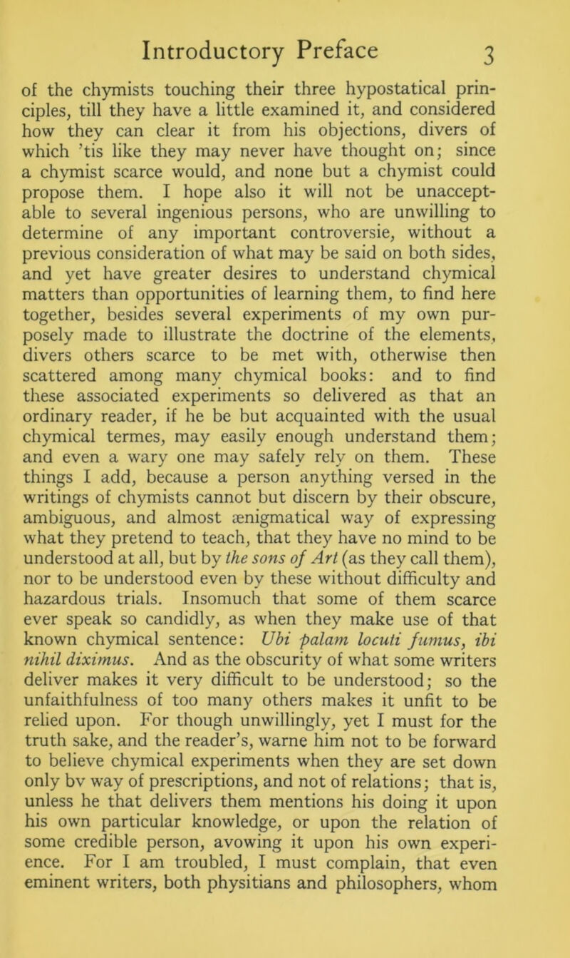 of the chymists touching their three hypostatical prin- ciples, till they have a little examined it, and considered how they can clear it from his objections, divers of which ’tis like they may never have thought on; since a chymist scarce would, and none but a chymist could propose them. I hope also it will not be unaccept- able to several ingenious persons, who are unwilling to determine of any important controversie, without a previous consideration of what may be said on both sides, and yet have greater desires to understand chymical matters than opportunities of learning them, to find here together, besides several experiments of my own pur- posely made to illustrate the doctrine of the elements, divers others scarce to be met with, otherwise then scattered among many chymical books: and to find these associated experiments so delivered as that an ordinary reader, if he be but acquainted with the usual chymical termes, may easily enough understand them; and even a wary one may safely rely on them. These things I add, because a person anything versed in the writings of chymists cannot but discern by their obscure, ambiguous, and almost senigmatical way of expressing what they pretend to teach, that they have no mind to be understood at all, but by the sons of Art (as they call them), nor to be understood even by these without difficulty and hazardous trials. Insomuch that some of them scarce ever speak so candidly, as when they make use of that known chymical sentence: Ubi palani loculi fumus, ibi nihil diximus. And as the obscurity of what some writers deliver makes it very difficult to be understood; so the unfaithfulness of too many others makes it unfit to be relied upon. For though unwillingly, yet I must for the truth sake, and the reader’s, warne him not to be forward to believe chymical experiments when they are set down only bv way of prescriptions, and not of relations; that is, unless he that delivers them mentions his doing it upon his own particular knowledge, or upon the relation of some credible person, avowing it upon his own experi- ence. For I am troubled, I must complain, that even eminent writers, both physitians and philosophers, whom