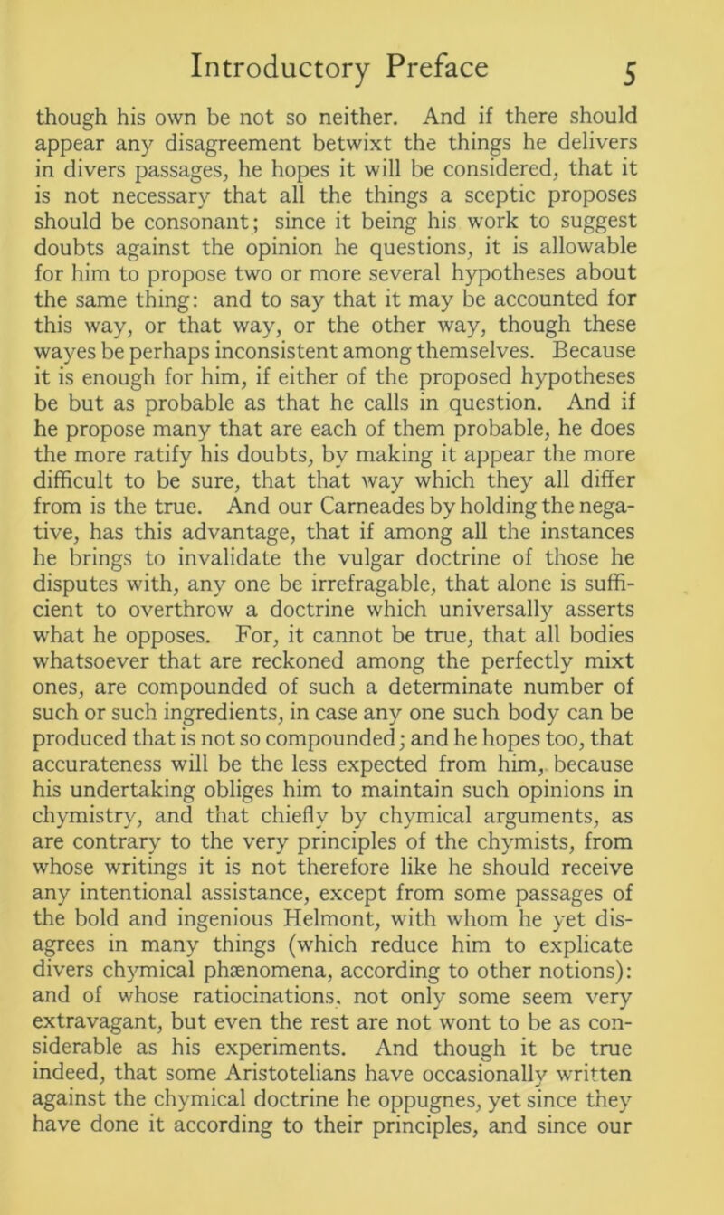 though his own be not so neither. And if there should appear any disagreement betwixt the things he delivers in divers passages, he hopes it will be considered, that it is not necessary that all the things a sceptic proposes should be consonant ; since it being his work to suggest doubts against the opinion he questions, it is allowable for him to propose two or more several hypotheses about the same thing: and to say that it may be accounted for this way, or that way, or the other way, though these wayes be perhaps inconsistent among themselves. Because it is enough for him, if either of the proposed hypotheses be but as probable as that he calls in question. And if he propose many that are each of them probable, he does the more ratify his doubts, by making it appear the more difficult to be sure, that that way which they all differ from is the true. And our Carneades by holding the nega- tive, has this advantage, that if among all the instances he brings to invalidate the vulgar doctrine of those he disputes with, any one be irrefragable, that alone is suffi- cient to overthrow a doctrine which universally asserts what he opposes. For, it cannot be true, that all bodies whatsoever that are reckoned among the perfectly mixt ones, are compounded of such a determinate number of such or such ingredients, in case any one such body can be produced that is not so compounded; and he hopes too, that accurateness will be the less expected from him, because his undertaking obliges him to maintain such opinions in chymistry, and that chiefly by chymical arguments, as are contrary to the very principles of the chymists, from whose writings it is not therefore like he should receive any intentional assistance, except from some passages of the bold and ingenious Helmont, with whom he yet dis- agrees in many things (which reduce him to explicate divers chymical phaenomena, according to other notions): and of whose ratiocinations, not only some seem very extravagant, but even the rest are not wont to be as con- siderable as his experiments. And though it be true indeed, that some Aristotelians have occasionallv written against the chymical doctrine he oppugnes, yet since they have done it according to their principles, and since our