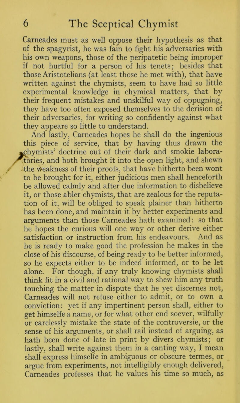 Carneades must as well oppose their hypothesis as that of the spagyrist, he was fain to fight his adversaries with his own weapons, those of the peripatetic being improper if not hurtful for a person of his tenets; besides that those Aristotelians (at least those he met with), that have written against the chymists, seem to have had so little experimental knowledge in chymical matters, that by their frequent mistakes and unskilful way of oppugning, they have too often exposed themselves to the derision of their adversaries, for writing so confidently against what they appeare so little to understand. And lastly, Carneades hopes he shall do the ingenious this piece of service, that by having thus drawn the ^chymists’ doctrine out of their dark and smokie labora- ,-Stories, and both brought it into the open light, and shewn the Weakness of their proofs, that have hitherto been wont to be brought for it, either judicious men shall henceforth be allowed calmly and after due information to disbelieve it, or those abler chymists, that are zealous for the reputa- tion of it, will be obliged to speak plainer than hitherto has been done, and maintain it by better experiments and arguments than those Carneades hath examined: so that he hopes the curious will one way or other derive either satisfaction or instruction from his endeavours. And as he is ready to make good the profession he makes in the close of his discourse, of being ready to be better informed, so he expects either to be indeed informed, or to be let alone. For though, if any truly knowing chymists shall think fit in a civil and rational way to shew him any truth touching the matter in dispute that he yet discernes not, Carneades will not refuse either to admit, or to own a conviction: yet if any impertinent person shall, either to get himselfe a name, or for what other end soever, wilfully or carelessly mistake the state of the controversie, or the sense of his arguments, or shall rail instead of arguing, as hath been done of late in print by divers chymists; or lastly, shall write against them in a canting way, I mean shall express himselfe in ambiguous or obscure termes, or argue from experiments, not intelligibly enough delivered, Carneades professes that he values his time so much, as