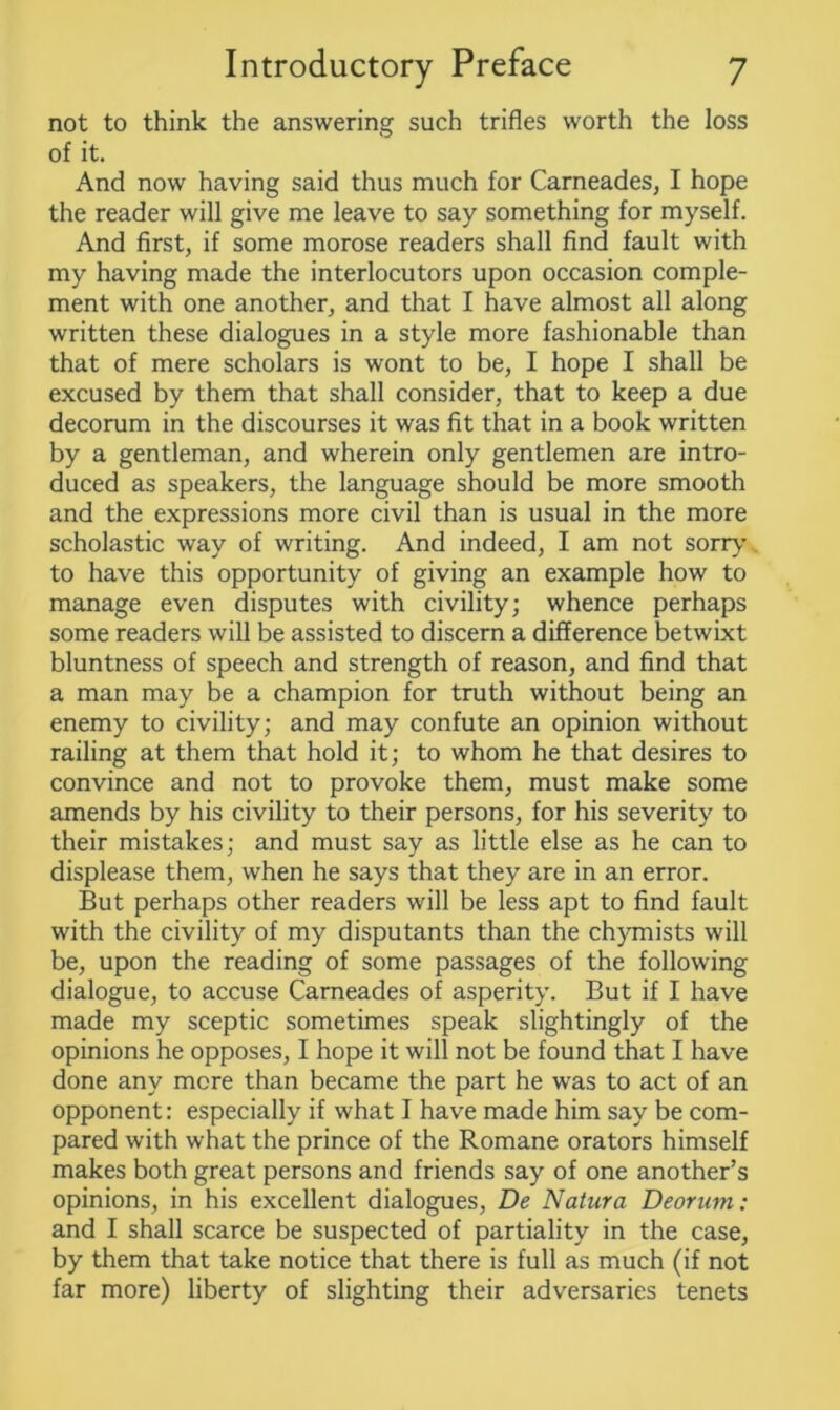 not to think the answering such trifles worth the loss of it. And now having said thus much for Carneades, I hope the reader will give me leave to say something for myself. And first, if some morose readers shall find fault with my having made the interlocutors upon occasion comple- ment with one another, and that I have almost all along written these dialogues in a style more fashionable than that of mere scholars is wont to be, I hope I shall be excused by them that shall consider, that to keep a due decorum in the discourses it was fit that in a book written by a gentleman, and wherein only gentlemen are intro- duced as speakers, the language should be more smooth and the expressions more civil than is usual in the more scholastic way of writing. And indeed, I am not sorry to have this opportunity of giving an example how to manage even disputes with civility; whence perhaps some readers will be assisted to discern a difference betwixt bluntness of speech and strength of reason, and find that a man may be a champion for truth without being an enemy to civility; and may confute an opinion without railing at them that hold it; to whom he that desires to convince and not to provoke them, must make some amends by his civility to their persons, for his severity to their mistakes; and must say as little else as he can to displease them, when he says that they are in an error. But perhaps other readers will be less apt to find fault with the civility of my disputants than the chymists will be, upon the reading of some passages of the following dialogue, to accuse Carneades of asperity. But if I have made my sceptic sometimes speak slightingly of the opinions he opposes, I hope it will not be found that I have done any more than became the part he was to act of an opponent: especially if what I have made him say be com- pared with what the prince of the Romane orators himself makes both great persons and friends say of one another’s opinions, in his excellent dialogues, De Natura Deorum: and I shall scarce be suspected of partiality in the case, by them that take notice that there is full as much (if not far more) liberty of slighting their adversaries tenets