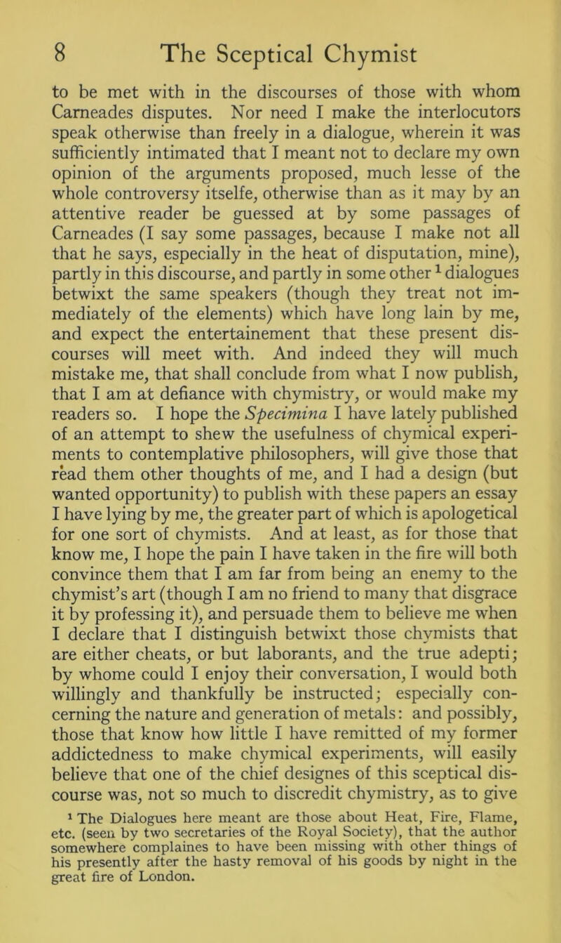 to be met with in the discourses of those with whom Carneades disputes. Nor need I make the interlocutors speak otherwise than freely in a dialogue, wherein it was sufficiently intimated that I meant not to declare my own opinion of the arguments proposed, much lesse of the whole controversy itselfe, otherwise than as it may by an attentive reader be guessed at by some passages of Carneades (I say some passages, because I make not all that he says, especially in the heat of disputation, mine), partly in this discourse, and partly in some other1 dialogues betwixt the same speakers (though they treat not im- mediately of the elements) which have long lain by me, and expect the entertainement that these present dis- courses will meet with. And indeed they will much mistake me, that shall conclude from what I now publish, that I am at defiance with chymistry, or would make my readers so. I hope the Specimina I have lately published of an attempt to shew the usefulness of chymical experi- ments to contemplative philosophers, will give those that read them other thoughts of me, and I had a design (but wanted opportunity) to publish with these papers an essay I have lying by me, the greater part of which is apologetical for one sort of chymists. And at least, as for those that know me, I hope the pain I have taken in the fire will both convince them that I am far from being an enemy to the chymist’s art (though I am no friend to many that disgrace it by professing it), and persuade them to believe me when I declare that I distinguish betwixt those chymists that are either cheats, or but laborants, and the true adepti; by whome could I enjoy their conversation, I would both willingly and thankfully be instructed; especially con- cerning the nature and generation of metals: and possibly, those that know how little I have remitted of my former addictedness to make chymical experiments, will easily believe that one of the chief designes of this sceptical dis- course was, not so much to discredit chymistry, as to give 1 The Dialogues here meant are those about Heat, Fire, Flame, etc. (seen by two secretaries of the Royal Society), that the author somewhere complaines to have been missing with other things of his presently after the hasty removal of his goods by night in the great fire of London.