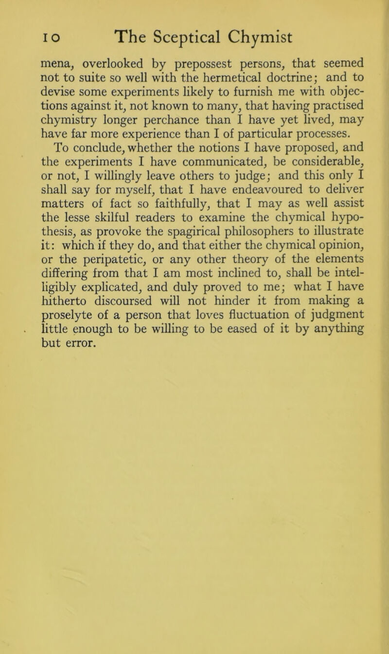 mena, overlooked by prepossest persons, that seemed not to suite so well with the hermetical doctrine; and to devise some experiments likely to furnish me with objec- tions against it, not known to many, that having practised chymistry longer perchance than I have yet lived, may have far more experience than I of particular processes. To conclude, whether the notions I have proposed, and the experiments I have communicated, be considerable, or not, I willingly leave others to judge; and this only I shall say for myself, that I have endeavoured to deliver matters of fact so faithfully, that I may as well assist the lesse skilful readers to examine the chymical hypo- thesis, as provoke the spagirical philosophers to illustrate it: which if they do, and that either the chymical opinion, or the peripatetic, or any other theory of the elements differing from that I am most inclined to, shall be intel- ligibly explicated, and duly proved to me; what I have hitherto discoursed will not hinder it from making a proselyte of a person that loves fluctuation of judgment little enough to be willing to be eased of it by anything but error.