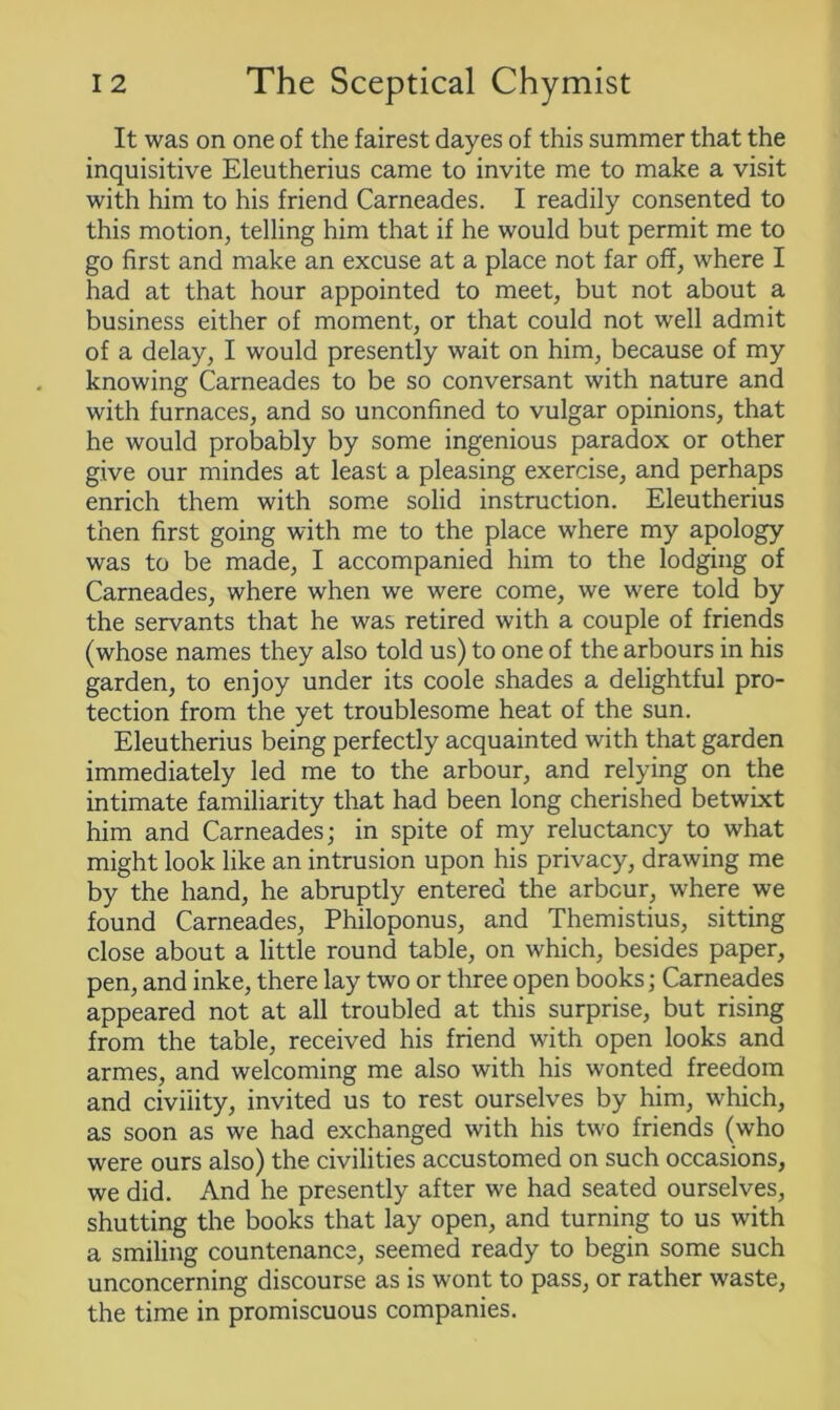It was on one of the fairest dayes of this summer that the inquisitive Eleutherius came to invite me to make a visit with him to his friend Carneades. I readily consented to this motion, telling him that if he would but permit me to go first and make an excuse at a place not far off, where I had at that hour appointed to meet, but not about a business either of moment, or that could not well admit of a delay, I would presently wait on him, because of my knowing Carneades to be so conversant with nature and with furnaces, and so unconfined to vulgar opinions, that he would probably by some ingenious paradox or other give our mindes at least a pleasing exercise, and perhaps enrich them with some solid instruction. Eleutherius then first going with me to the place where my apology was to be made, I accompanied him to the lodging of Carneades, where when we were come, we were told by the servants that he was retired with a couple of friends (whose names they also told us) to one of the arbours in his garden, to enjoy under its coole shades a delightful pro- tection from the yet troublesome heat of the sun. Eleutherius being perfectly acquainted with that garden immediately led me to the arbour, and relying on the intimate familiarity that had been long cherished betwixt him and Carneades; in spite of my reluctancy to what might look like an intrusion upon his privacy, drawing me by the hand, he abruptly entered the arbour, where we found Carneades, Philoponus, and Themistius, sitting close about a little round table, on which, besides paper, pen, and inke, there lay two or three open books; Carneades appeared not at all troubled at this surprise, but rising from the table, received his friend with open looks and armes, and welcoming me also with his wonted freedom and civility, invited us to rest ourselves by him, which, as soon as we had exchanged with his two friends (who were ours also) the civilities accustomed on such occasions, we did. And he presently after we had seated ourselves, shutting the books that lay open, and turning to us with a smiling countenance, seemed ready to begin some such unconcerning discourse as is wont to pass, or rather waste, the time in promiscuous companies.
