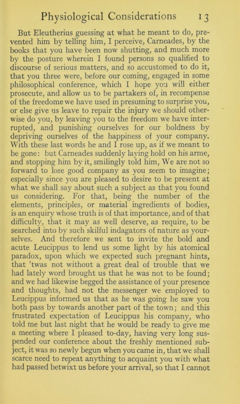 But Eleutherius guessing at what he meant to do, pre- vented him by telling him, I perceive, Carneades, by the books that you have been now shutting, and much more by the posture wherein I found persons so qualified to discourse of serious matters, and so accustomed to do it, that you three were, before our coming, engaged in some philosophical conference, which I hope you will either prosecute, and allow us to be partakers of, in recompense of the freedome we have used in presuming to surprise you, or else give us leave to repair the injury we should other- wise do you, by leaving you to the freedom we have inter- rupted, and punishing ourselves for our boldness by depriving ourselves of the happiness of your company. With these last words he and I rose up, as if we meant to be gone: but Carneades suddenly laying hold on his arme, and stopping him by it, smilingly told him, We are not so forward to lose good company as you seem to imagine; especially since you are pleased to desire to be present at what we shall say about such a subject as that you found us considering. For that, being the number of the elements, principles, or material ingredients of bodies, is an enquiry whose truth is of that importance, and of that difficulty, that it may as well deserve, as require, to be searched into by such skilful indagators of nature as your- selves. And therefore we sent to invite the bold and acute Leucippus to lend us some light by his atomical paradox, upon which we expected such pregnant hints, that ’twas not without a great deal of trouble that we had lately word brought us that he was not to be found; and we had likewise begged the assistance of your presence and thoughts, had not the messenger we employed to Leucippus informed us that as he was going he saw you both pass by towards another part of the town; and this frustrated expectation of Leucippus his company, who told me but last night that he would be ready to give me a meeting where I pleased to-day, having very long sus- pended our conference about the freshly mentioned sub- ject, it was so newly begun when you came in, that we shall scarce need to repeat anything to acquaint you with what had passed betwixt us before your arrival, so that I cannot