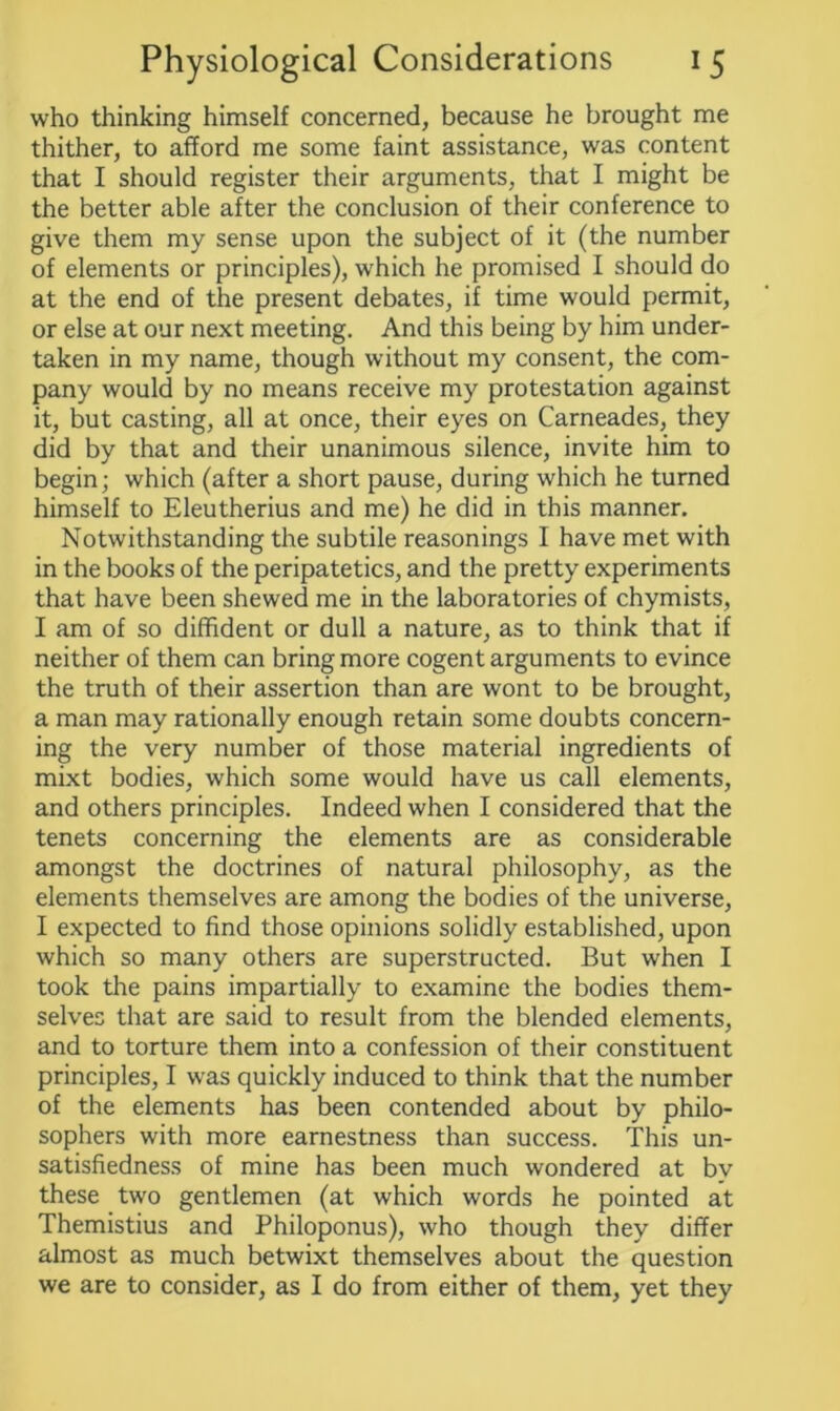 who thinking himself concerned, because he brought me thither, to afford me some faint assistance, was content that I should register their arguments, that I might be the better able after the conclusion of their conference to give them my sense upon the subject of it (the number of elements or principles), which he promised I should do at the end of the present debates, if time would permit, or else at our next meeting. And this being by him under- taken in my name, though without my consent, the com- pany would by no means receive my protestation against it, but casting, all at once, their eyes on Carneades, they did by that and their unanimous silence, invite him to begin; which (after a short pause, during which he turned himself to Eleutherius and me) he did in this manner. Notwithstanding the subtile reasonings I have met with in the books of the peripatetics, and the pretty experiments that have been shewed me in the laboratories of chymists, I am of so diffident or dull a nature, as to think that if neither of them can bring more cogent arguments to evince the truth of their assertion than are wont to be brought, a man may rationally enough retain some doubts concern- ing the very number of those material ingredients of mixt bodies, which some would have us call elements, and others principles. Indeed when I considered that the tenets concerning the elements are as considerable amongst the doctrines of natural philosophy, as the elements themselves are among the bodies of the universe, I expected to find those opinions solidly established, upon which so many others are superstructed. But when I took the pains impartially to examine the bodies them- selves that are said to result from the blended elements, and to torture them into a confession of their constituent principles, I was quickly induced to think that the number of the elements has been contended about by philo- sophers with more earnestness than success. This un- satisfiedness of mine has been much wondered at bv these two gentlemen (at which words he pointed at Themistius and Philoponus), wrho though they differ almost as much betwixt themselves about the question we are to consider, as I do from either of them, yet they