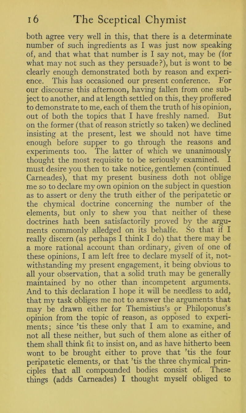 both agree very well in this, that there is a determinate number of such ingredients as I was just now speaking of, and that what that number is I say not, may be (for what may not such as they persuade ?), but is wont to be clearly enough demonstrated both by reason and experi- ence. This has occasioned our present conference. For our discourse this afternoon, having fallen from one sub- ject to another, and at length settled on this, they proffered to demonstrate to me, each of them the truth of his opinion, out of both the topics that I have freshly named. But on the former (that of reason strictly so taken) we declined insisting at the present, lest we should not have time enough before supper to go through the reasons and experiments too. The latter of which we unanimously thought the most requisite to be seriously examined. I must desire you then to take notice, gentlemen (continued Carneades), that my present business doth not oblige me so to declare my own opinion on the subject in question as to assert or deny the truth either of the peripatetic or the chymical doctrine concerning the number of the elements, but only to shew you that neither of these doctrines hath been satisfactorily proved by the argu- ments commonly alledged on its behalfe. So that if I really discern (as perhaps I think I do) that there may be a more rational account than ordinary, given of one of these opinions, I am left free to declare myself of it, not- withstanding my present engagement, it being obvious to all your observation, that a solid truth may be generally maintained by no other than incompetent arguments. And to this declaration I hope it will be needless to add, that my task obliges me not to answer the arguments that may be drawn either for Themistius’s or Philoponus’s opinion from the topic of reason, as opposed to experi- ments; since ’tis these only that I am to examine, and not all these neither, but such of them alone as either of them shall think fit to insist on, and as have hitherto been wont to be brought either to prove that ’tis the four peripatetic elements, or that ’tis the three chymical prin- ciples that all compounded bodies consist of. These things (adds Carneades) I thought myself obliged to