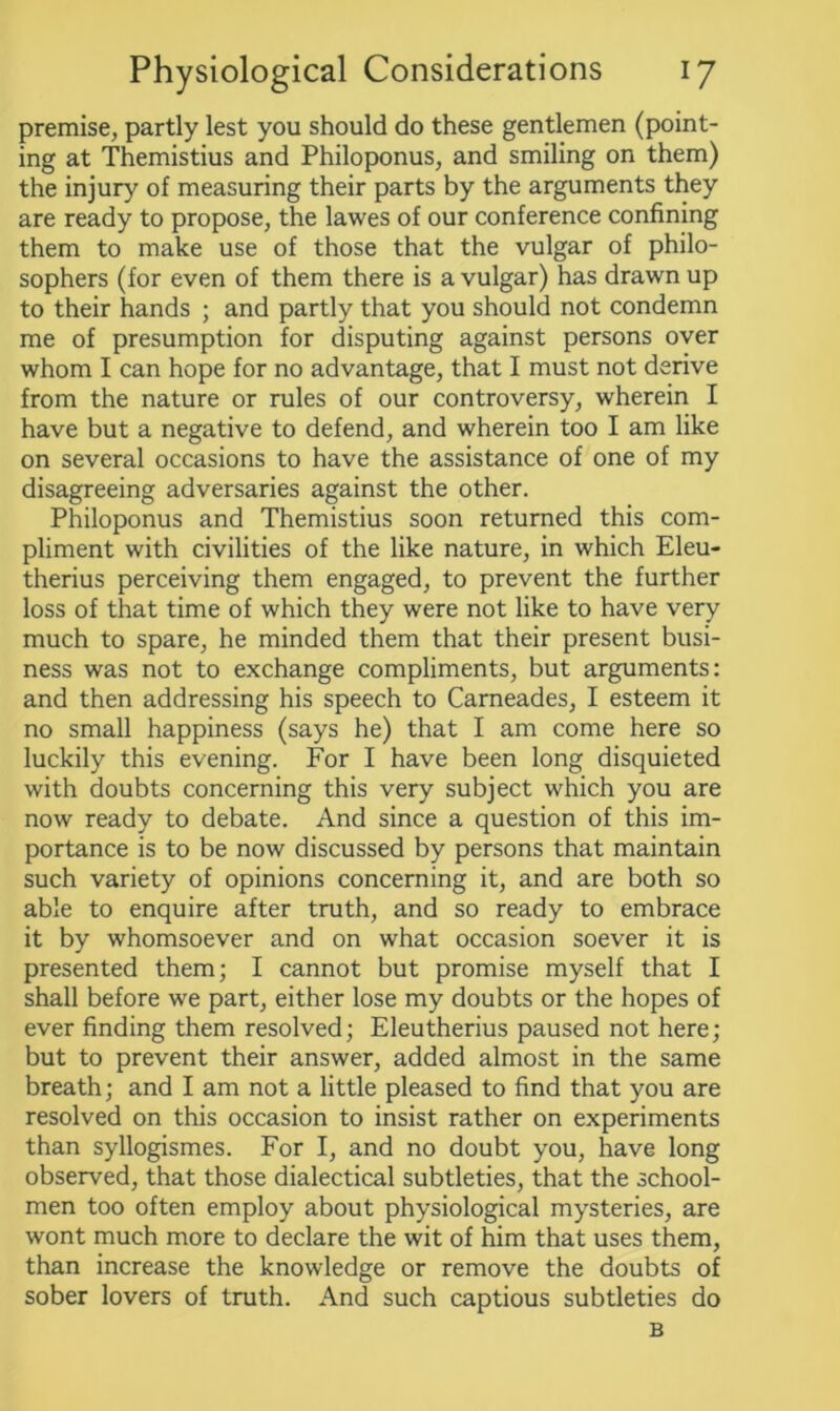 premise, partly lest you should do these gentlemen (point- ing at Themistius and Philoponus, and smiling on them) the injury of measuring their parts by the arguments they are ready to propose, the lawes of our conference confining them to make use of those that the vulgar of philo- sophers (for even of them there is a vulgar) has drawn up to their hands ; and partly that you should not condemn me of presumption for disputing against persons over whom I can hope for no advantage, that I must not derive from the nature or rules of our controversy, wherein I have but a negative to defend, and wherein too I am like on several occasions to have the assistance of one of my disagreeing adversaries against the other. Philoponus and Themistius soon returned this com- pliment with civilities of the like nature, in which Eleu- therius perceiving them engaged, to prevent the further loss of that time of which they were not like to have very much to spare, he minded them that their present busi- ness was not to exchange compliments, but arguments: and then addressing his speech to Carneades, I esteem it no small happiness (says he) that I am come here so luckily this evening. For I have been long disquieted with doubts concerning this very subject which you are now ready to debate. And since a question of this im- portance is to be now discussed by persons that maintain such variety of opinions concerning it, and are both so able to enquire after truth, and so ready to embrace it by whomsoever and on what occasion soever it is presented them; I cannot but promise myself that I shall before we part, either lose my doubts or the hopes of ever finding them resolved; Eleutherius paused not here; but to prevent their answer, added almost in the same breath; and I am not a little pleased to find that you are resolved on this occasion to insist rather on experiments than syllogismes. For I, and no doubt you, have long observed, that those dialectical subtleties, that the school- men too often employ about physiological mysteries, are wont much more to declare the wit of him that uses them, than increase the knowledge or remove the doubts of sober lovers of truth. And such captious subtleties do B