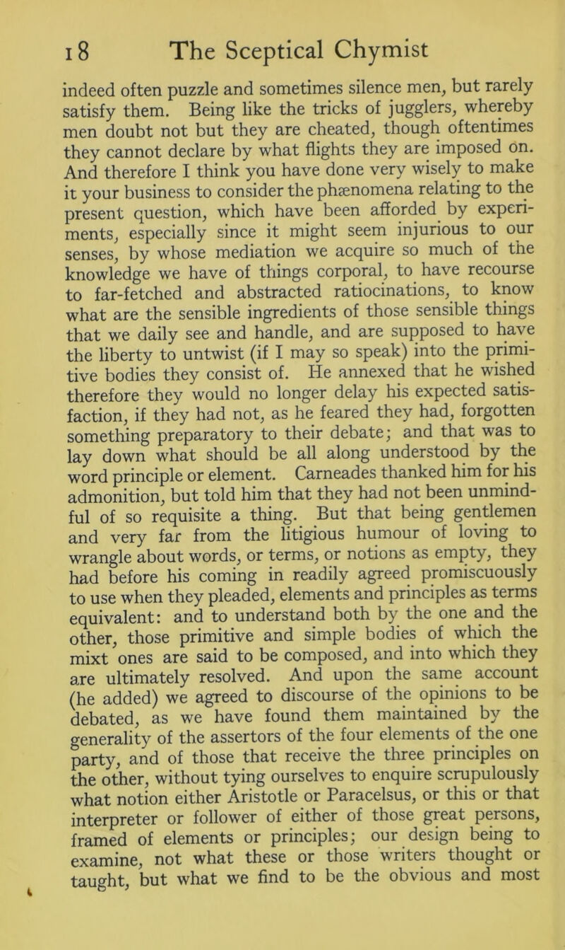 indeed often puzzle and sometimes silence men, but rarely satisfy them. Being like the tricks of jugglers, whereby men doubt not but they are cheated, though oftentimes they cannot declare by what flights they are imposed on. And therefore I think you have done very wisely to make it your business to consider the phenomena relating to the present question, which have been afforded by experi- ments, especially since it might seem injurious to our senses, by whose mediation we acquire so much of the knowledge we have of things corporal, to have recourse to far-fetched and abstracted ratiocinations, to know what are the sensible ingredients of those sensible things that we daily see and handle, and are supposed to have the liberty to untwist (if I may so speak) into the primi- tive bodies they consist of. He annexed that he wished therefore they would no longer delay his expected satis- faction, if they had not, as he feared they had, forgotten something preparatory to their debate; and that was to lay down what should be all along understood by the word principle or element. Carneades thanked him for his admonition, but told him that they had not been unmind- ful of so requisite a thing. But that being gentlemen and very far from the litigious humour of loving to wrangle about words, or terms, or notions as empty, they had before his coming in readily agreed promiscuously to use when they pleaded, elements and principles as terms equivalent: and to understand both by the one and the other, those primitive and simple bodies of which the mixt ones are said to be composed, and into which they are ultimately resolved. And upon the same account (he added) we agreed to discourse of the opinions to be debated, as we have found them maintained by the generality of the assertors of the four elements of the one party, and of those that receive the three principles on the other, without tying ourselves to enquire scrupulously what notion either Aristotle or Paracelsus, or this or that interpreter or follower of either of those great persons, framed of elements or principles; our design being to examine, not what these or those writers thought or taught, but what we find to be the obvious and most