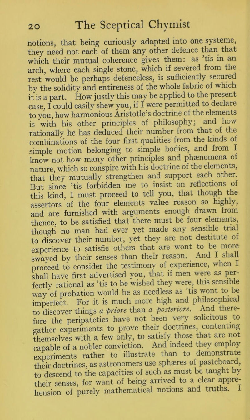 notions, that being curiously adapted into one systeme, they need not each of them any other defence than that which their mutual coherence gives them: as ’tis in an arch, where each single stone, which if severed from the rest would be perhaps defenceless, is sufficiently secured by the solidity and entireness of the whole fabric of which it is a part. How justly this may be applied to the present case, I could easily shew you, if I were permitted to declare to you, how harmonious Aristotle’s doctrine of the elements is with his other principles of philosophy; and how rationally he has deduced their number from that of the combinations of the four first qualities from the kinds of simple motion belonging to simple bodies, and from I know not how many other principles and phsenomena of nature, which so conspire with his doctrine of the elements, that they mutually strengthen and support each other. But since ’tis forbidden me to insist on reflections of this kind, I must proceed to tell you, that though the assertors of the four elements value reason so highly, and are furnished with arguments enough drawn from thence, to be satisfied that there must be four elements, though no man had ever yet made any sensible trial to discover their number, yet they are not destitute of experience to satisfie others that are wont to be more swaved by their senses than their reason. And I shall proceed to consider the testimony of experience, when I shall have first advertised you, that if men were as per- fectly rational as ’tis to be wished they were, this sensible way of probation would be as needless as tis wont to. be imperfect. For it is much more high and philosophical to discover things a priore than a posteriore. And there- fore the peripatetics have not been very solicitous to rather experiments to prove their doctrines, contenting themselves with a few only, to satisfy those that are not capable of a nobler conviction. And indeed they employ experiments rather to illustrate than to demonstrate their doctrines, as astronomers use sphaeres of pasteboard, to descend to the capacities of such as must be taught by their senses, for want of being arrived to a clear appre- hension of purely mathematical notions and truths. 1