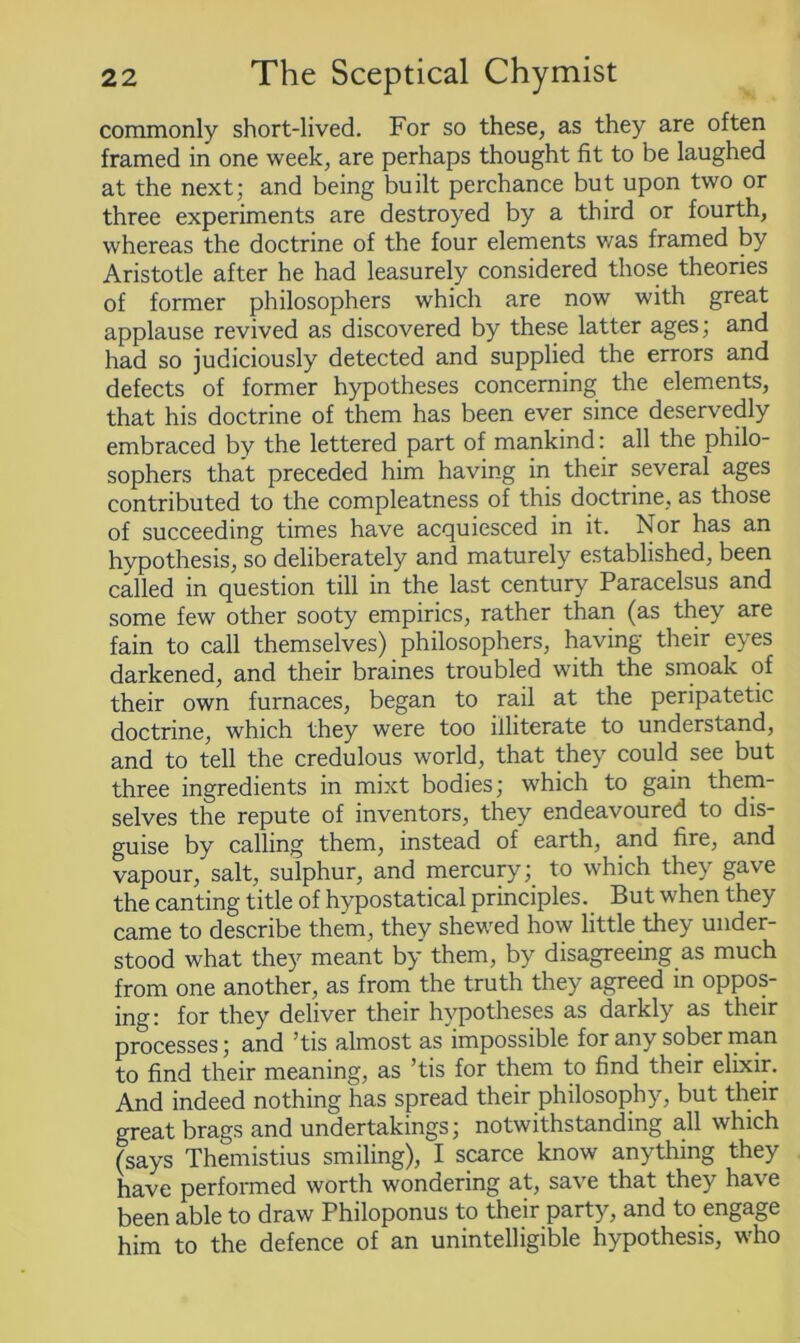 commonly short-lived. For so these, as they are often framed in one week, are perhaps thought fit to be laughed at the next; and being built perchance but upon two or three experiments are destroyed by a third or fourth, whereas the doctrine of the four elements was framed by Aristotle after he had leasurely considered those theories of former philosophers which are now with great applause revived as discovered by these latter ages; and had so judiciously detected and supplied the errors and defects of former hypotheses concerning the elements, that his doctrine of them has been ever since deservedly embraced by the lettered part of mankind: all the philo- sophers that preceded him having in their several ages contributed to the compleatness of this doctrine, as those of succeeding times have acquiesced in it. Nor has an hypothesis, so deliberately and maturely established, been called in question till in the last century Paracelsus and some few other sooty empirics, rather than (as they are fain to call themselves) philosophers, having their eyes darkened, and their braines troubled with the smoak of their own furnaces, began to rail at the peripatetic doctrine, which they were too illiterate to understand, and to tell the credulous world, that they could see but three ingredients in mixt bodies; which to gain them- selves the repute of inventors, they endeavoured to dis- guise by calling them, instead of earth, and fire, and vapour, salt, sulphur, and mercury; to which they gave the canting title of hypostatical principles. But when they came to describe them, they shewed how little they under- stood what they meant by them, by disagreeing as much from one another, as from the truth they agreed in oppos- ing: for they deliver their hypotheses as darkly as their processes; and ’tis almost as impossible for any sober man to find their meaning, as ’tis for them to find their elixir. And indeed nothing has spread their philosophy, but their great brags and undertakings; notwithstanding all which (says Themistius smiling), I scarce know anything they have performed worth wondering at, save that they have been able to draw Philoponus to their party, and to engage him to the defence of an unintelligible hypothesis, who