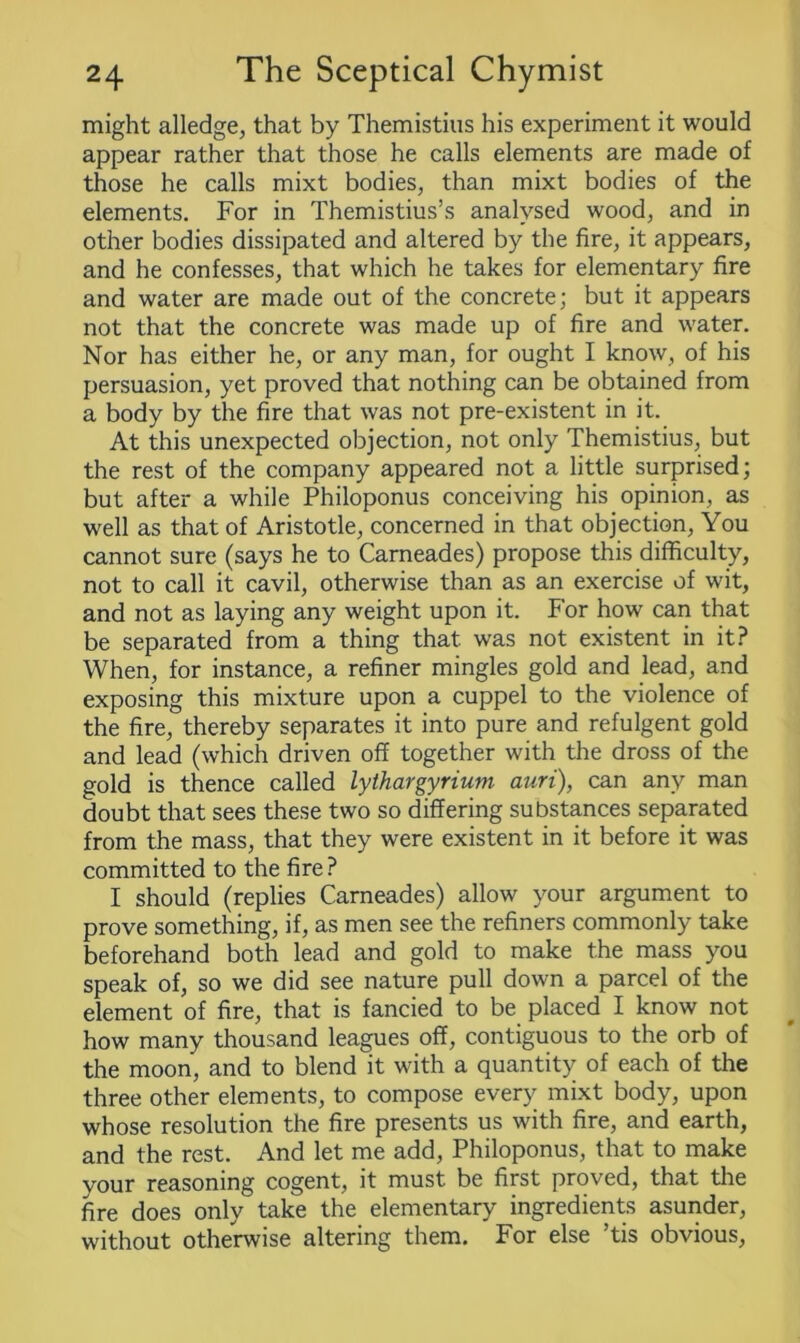 might alledge, that by Themistius his experiment it would appear rather that those he calls elements are made of those he calls mixt bodies, than mixt bodies of the elements. For in Themistius’s analysed wood, and in other bodies dissipated and altered by the fire, it appears, and he confesses, that which he takes for elementary fire and water are made out of the concrete; but it appears not that the concrete was made up of fire and water. Nor has either he, or any man, for ought I know, of his persuasion, yet proved that nothing can be obtained from a body by the fire that was not pre-existent in it. At this unexpected objection, not only Themistius, but the rest of the company appeared not a little surprised; but after a while Philoponus conceiving his opinion, as well as that of Aristotle, concerned in that objection, You cannot sure (says he to Carneades) propose this difficulty, not to call it cavil, otherwise than as an exercise of wit, and not as laying any weight upon it. For how can that be separated from a thing that was not existent in it? When, for instance, a refiner mingles gold and lead, and exposing this mixture upon a cuppel to the violence of the fire, thereby separates it into pure and refulgent gold and lead (which driven off together with the dross of the gold is thence called lythargyrium auri), can any man doubt that sees these two so differing substances separated from the mass, that they were existent in it before it was committed to the fire ? I should (replies Carneades) allow your argument to prove something, if, as men see the refiners commonly take beforehand both lead and gold to make the mass you speak of, so we did see nature pull down a parcel of the element of fire, that is fancied to be placed I know not how many thousand leagues off, contiguous to the orb of the moon, and to blend it with a quantity of each of the three other elements, to compose every mixt body, upon whose resolution the fire presents us with fire, and earth, and the rest. And let me add, Philoponus, that to make your reasoning cogent, it must be first proved, that the fire does only take the elementary ingredients asunder, without otherwise altering them. For else ’tis obvious,