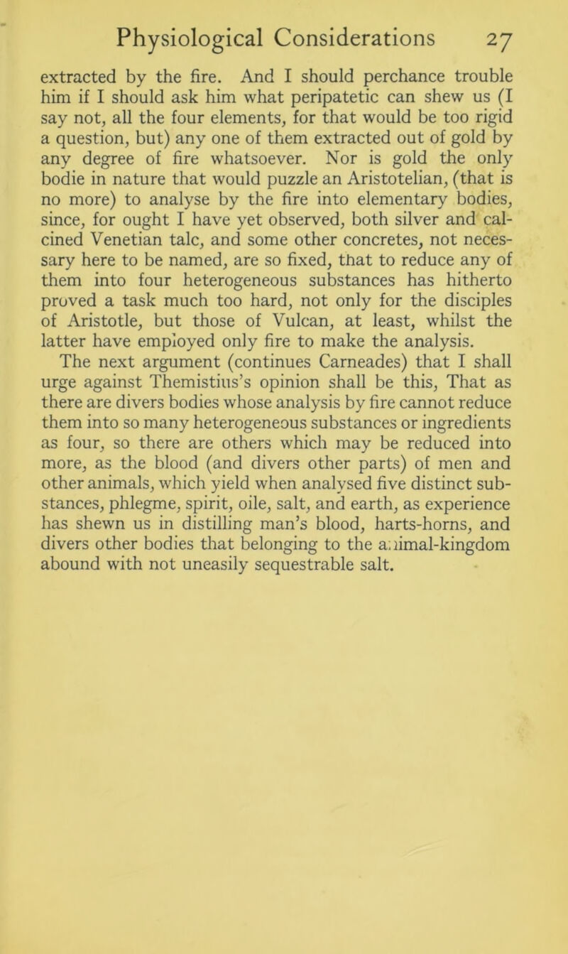 extracted by the fire. And I should perchance trouble him if I should ask him what peripatetic can shew us (I say not, all the four elements, for that would be too rigid a question, but) any one of them extracted out of gold by any degree of fire whatsoever. Nor is gold the only bodie in nature that would puzzle an Aristotelian, (that is no more) to analyse by the fire into elementary bodies, since, for ought I have yet observed, both silver and cal- cined Venetian talc, and some other concretes, not neces- sary here to be named, are so fixed, that to reduce any of them into four heterogeneous substances has hitherto proved a task much too hard, not only for the disciples of Aristotle, but those of Vulcan, at least, whilst the latter have employed only fire to make the analysis. The next argument (continues Carneades) that I shall urge against Themistius’s opinion shall be this, That as there are divers bodies whose analysis by fire cannot reduce them into so many heterogeneous substances or ingredients as four, so there are others which may be reduced into more, as the blood (and divers other parts) of men and other animals, which yield when analysed five distinct sub- stances, phlegme, spirit, oile, salt, and earth, as experience has shewn us in distilling man’s blood, harts-horns, and divers other bodies that belonging to the animal-kingdom abound with not uneasily sequestrable salt.