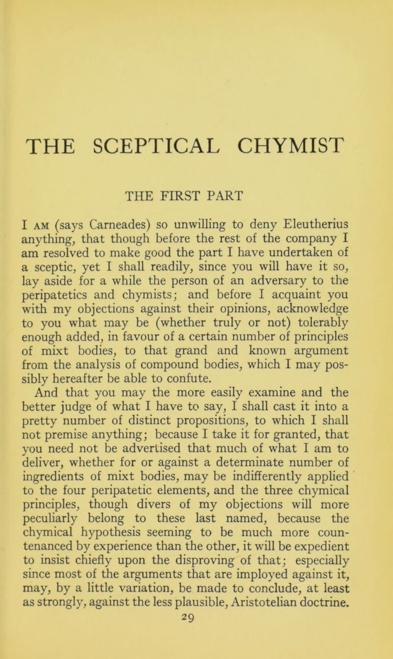 THE FIRST PART I am (says Carneades) so unwilling to deny Eleutherius anything, that though before the rest of the company I am resolved to make good the part I have undertaken of a sceptic, yet I shall readily, since you will have it so, lay aside for a while the person of an adversary to the peripatetics and chymists; and before I acquaint you with my objections against their opinions, acknowledge to you what may be (whether truly or not) tolerably enough added, in favour of a certain number of principles of mixt bodies, to that grand and known argument from the analysis of compound bodies, which I may pos- sibly hereafter be able to confute. And that you may the more easily examine and the better judge of what I have to say, I shall cast it into a pretty number of distinct propositions, to which I shall not premise anything; because I take it for granted, that you need not be advertised that much of what I am to deliver, whether for or against a determinate number of ingredients of mixt bodies, may be indifferently applied to the four peripatetic elements, and the three chymical principles, though divers of my objections will more peculiarly belong to these last named, because the chymical hypothesis seeming to be much more coun- tenanced by experience than the other, it will be expedient to insist chiefly upon the disproving of that; especially since most of the arguments that are imployed against it, may, by a little variation, be made to conclude, at least as strongly, against the less plausible, Aristotelian doctrine.