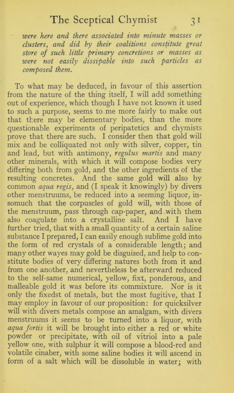 were here and there associated into minute masses or clusters, and did by their coalitions constitute great store of such little primary concretions or masses as were not easily dissipable into such particles as composed them. To what may be deduced, in favour of this assertion from the nature of the thing itself, I will add something out of experience, which though I have not known it used to such a purpose, seems to me more fairly to make out that there may be elementary bodies, than the more questionable experiments of peripatetics and chymists prove that there are such. I consider then that gold will mix and be colliquated not only with silver, copper, tin and lead, but with antimony, regulus martis and many other minerals, with which it will compose bodies very differing both from gold, and the other ingredients of the resulting concretes. And the same gold will also by common aqua regis, and (I speak it knowingly) by divers other menstruums, be reduced into a seeming liquor, in- somuch that the corpuscles of gold will, with those of the menstruum, pass through cap-paper, and with them also coagulate into a crystalline salt. And I have further tried, that with a small quantity of a certain saline substance I prepared, I can easily enough sublime gold into the form of red crystals of a considerable length; and many other wayes may gold be disguised, and help to con- stitute bodies of very differing natures both from it and from one another, and nevertheless be afterward reduced to the self-same numerical, yellow, fixt, ponderous, and malleable gold it was before its commixture. Nor is it only the fixedst of metals, but the most fugitive, that I may employ in favour of our proposition: for quicksilver will with divers metals compose an amalgam, with divers menstruums it seems to be turned into a liquor, with aqua forlis it will be brought into either a red or white powder or precipitate, with oil of vitriol into a pale yellow one, with sulphur it will compose a blood-red and volatile cinaber, with some saline bodies it will ascend in form of a salt which will be dissoluble in water; with