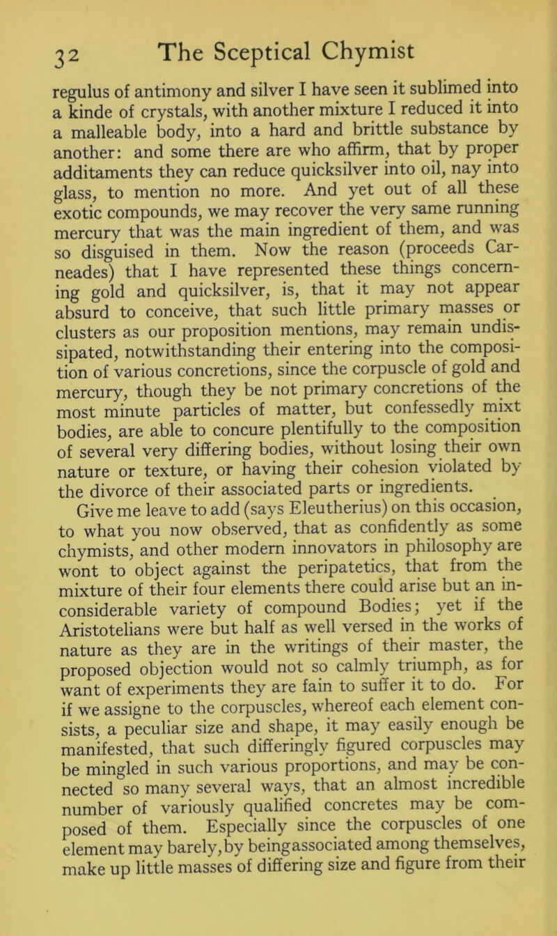 regulus of antimony and silver I have seen it sublimed into a kinde of crystals, with another mixture I reduced it into a malleable body, into a hard and brittle substance by another: and some there are who affirm, that by proper additaments they can reduce quicksilver into oil, nay into glass, to mention no more. And yet out of all these exotic compounds, we may recover the very same running mercury that was the main ingredient of them, and was so disguised in them. Now the reason (proceeds Car- neades) that I have represented these things concern- ing gold and quicksilver, is, that it may not appear absurd to conceive, that such little primary masses or clusters as our proposition mentions, may remain undis- sipated, notwithstanding their entering into the composi- tion of various concretions, since the corpuscle of gold and mercury, though they be not primary concretions of the most minute particles of matter, but confessedly mixt bodies, are able to concure plentifully to the composition of several very differing bodies, without losing their own nature or texture, or having their cohesion violated by the divorce of their associated parts or ingredients. Give me leave to add (says Eleutherius) on this occasion, to what you now observed, that as confidently as some chymists, and other modern innovators in philosophy are wont to object against the peripatetics, that from the mixture of their four elements there could arise but an in- considerable variety of compound Bodies; yet if the Aristotelians were but half as well versed in the works of nature as they are in the writings of their master, the proposed objection would not so calmly triumph, as lor want of experiments they are fain to suffer it to do. For if we assigne to the corpuscles, whereof each element con- sists, a peculiar size and shape, it may easily enough be manifested, that such differinglv figured corpuscles may be mingled in such various proportions, and may be con- nected so many several ways, that an almost incredible number of variously qualified concretes may be com- posed of them. Especially since the corpuscles of one element may barely,by beingassociated among themselves, make up little masses of differing size and figure from their