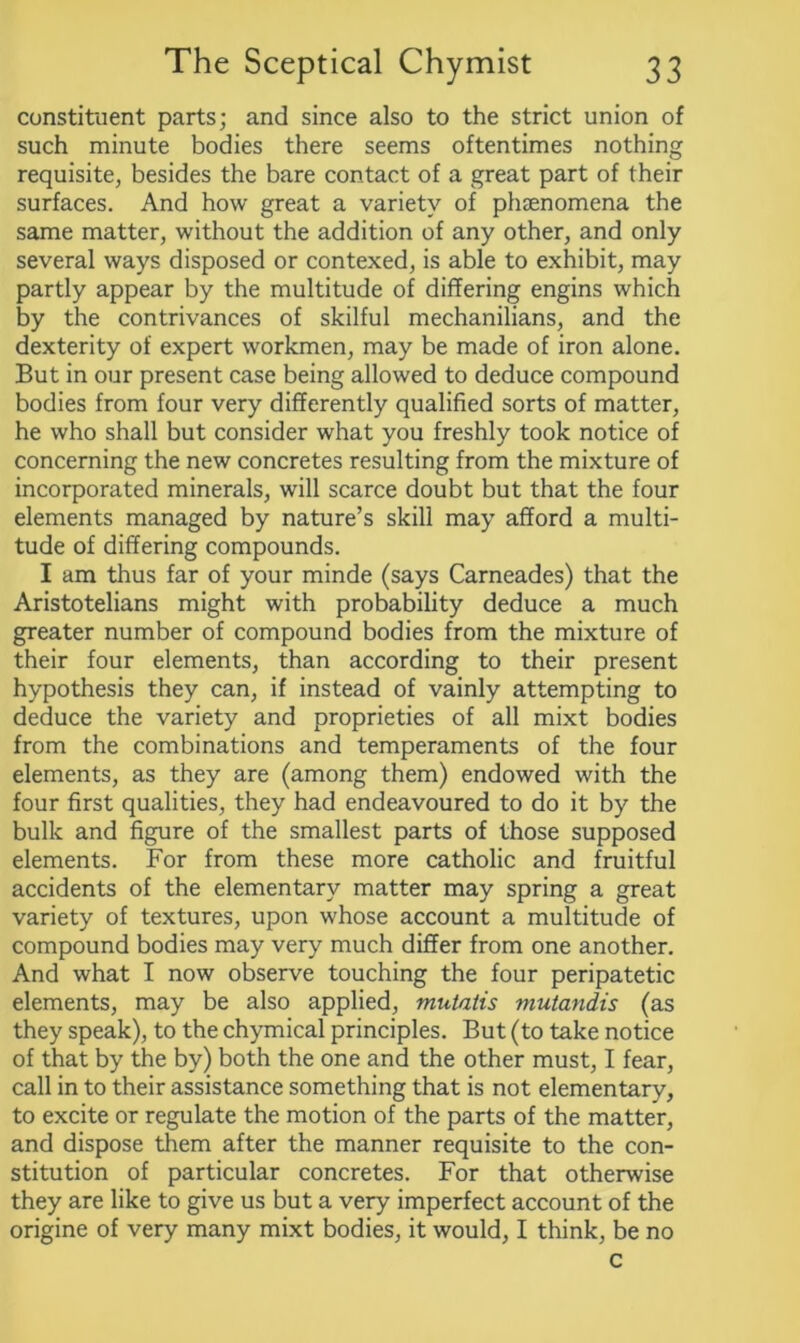 constituent parts; and since also to the strict union of such minute bodies there seems oftentimes nothing requisite, besides the bare contact of a great part of their surfaces. And how great a variety of phaenomena the same matter, without the addition of any other, and only several ways disposed or contexed, is able to exhibit, may partly appear by the multitude of differing engins which by the contrivances of skilful mechanilians, and the dexterity of expert workmen, may be made of iron alone. But in our present case being allowed to deduce compound bodies from four very differently qualified sorts of matter, he who shall but consider what you freshly took notice of concerning the new concretes resulting from the mixture of incorporated minerals, will scarce doubt but that the four elements managed by nature’s skill may afford a multi- tude of differing compounds. I am thus far of your minde (says Carneades) that the Aristotelians might with probability deduce a much greater number of compound bodies from the mixture of their four elements, than according to their present hypothesis they can, if instead of vainly attempting to deduce the variety and proprieties of all mixt bodies from the combinations and temperaments of the four elements, as they are (among them) endowed with the four first qualities, they had endeavoured to do it by the bulk and figure of the smallest parts of those supposed elements. For from these more catholic and fruitful accidents of the elementary matter may spring a great variety of textures, upon whose account a multitude of compound bodies may very much differ from one another. And what I now observe touching the four peripatetic elements, may be also applied, mutatis mutandis (as they speak), to the chymical principles. But (to take notice of that by the by) both the one and the other must, I fear, call in to their assistance something that is not elementary, to excite or regulate the motion of the parts of the matter, and dispose them after the manner requisite to the con- stitution of particular concretes. For that otherwise they are like to give us but a very imperfect account of the origine of very many mixt bodies, it would, I think, be no