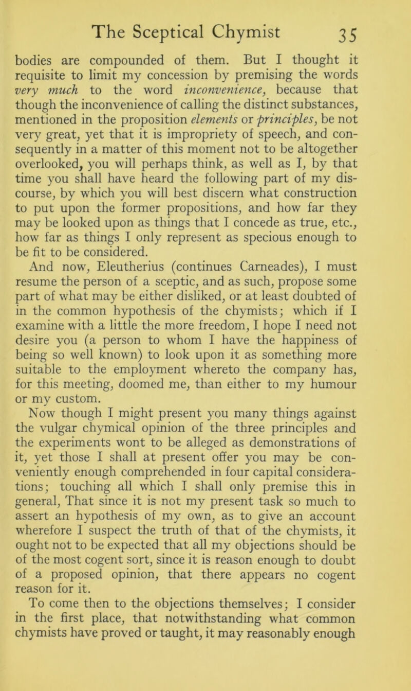 bodies are compounded of them. But I thought it requisite to limit my concession by premising the words very much to the word inconvenience, because that though the inconvenience of calling the distinct substances, mentioned in the proposition elements or principles, be not very great, yet that it is impropriety of speech, and con- sequently in a matter of this moment not to be altogether overlooked, you will perhaps think, as well as I, by that time you shall have heard the following part of my dis- course, by which you will best discern what construction to put upon the former propositions, and how far they may be looked upon as things that I concede as true, etc., how far as things I only represent as specious enough to be fit to be considered. And now, Eleutherius (continues Carneades), I must resume the person of a sceptic, and as such, propose some part of what may be either disliked, or at least doubted of in the common hypothesis of the chymists; which if I examine with a little the more freedom, I hope I need not desire you (a person to whom I have the happiness of being so well known) to look upon it as something more suitable to the employment whereto the company has, for this meeting, doomed me, than either to my humour or my custom. Now though I might present you many things against the vulgar chymical opinion of the three principles and the experiments wont to be alleged as demonstrations of it, yet those I shall at present offer you may be con- veniently enough comprehended in four capital considera- tions; touching all which I shall only premise this in general, That since it is not my present task so much to assert an hypothesis of my own, as to give an account wherefore I suspect the truth of that of the chymists, it ought not to be expected that all my objections should be of the most cogent sort, since it is reason enough to doubt of a proposed opinion, that there appears no cogent reason for it. To come then to the objections themselves; I consider in the first place, that notwithstanding what common chymists have proved or taught, it may reasonably enough