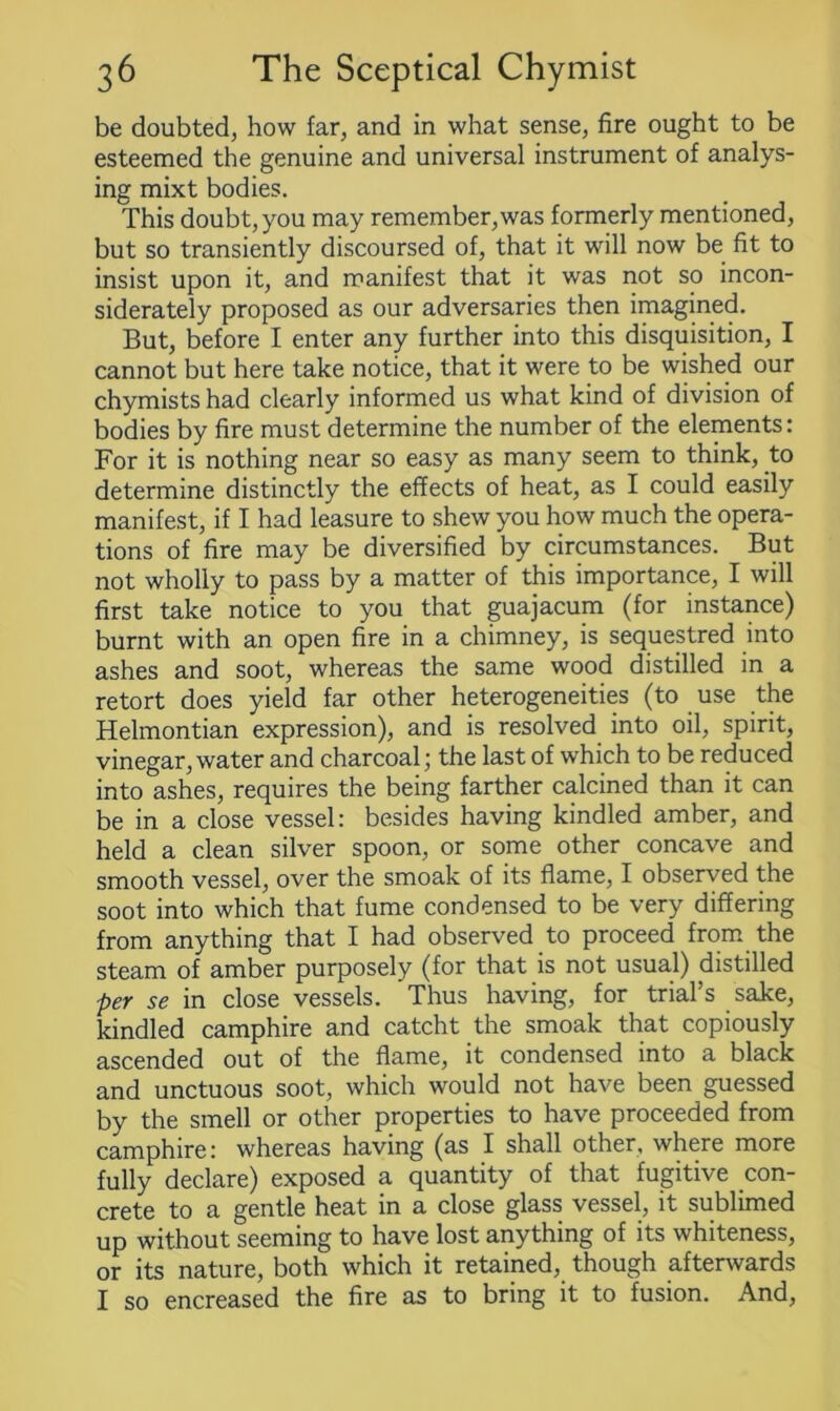 be doubted, how far, and in what sense, fire ought to be esteemed the genuine and universal instrument of analys- ing mixt bodies. This doubt, you may remember,was formerly mentioned, but so transiently discoursed of, that it will now be fit to insist upon it, and manifest that it was not so incon- siderately proposed as our adversaries then imagined. But, before I enter any further into this disquisition, I cannot but here take notice, that it were to be wished our chymists had clearly informed us what kind of division of bodies by fire must determine the number of the elements: For it is nothing near so easy as many seem to think, to determine distinctly the effects of heat, as I could easily manifest, if I had leasure to shew you how much the opera- tions of fire may be diversified by circumstances. But not wholly to pass by a matter of this importance, I will first take notice to you that guajacum (for instance) burnt with an open fire in a chimney, is sequestred into ashes and soot, whereas the same wood distilled in a retort does yield far other heterogeneities (to use the Helmontian expression), and is resolved into oil, spirit, vinegar, water and charcoal; the last of which to be reduced into ashes, requires the being farther calcined than it can be in a close vessel: besides having kindled amber, and held a clean silver spoon, or some other concave and smooth vessel, over the smoak of its flame, I observed the soot into which that fume condensed to be very differing from anything that I had observed to proceed from the steam of amber purposely (for that is not usual) distilled per se in close vessels. Thus having, for trial’s sake, kindled camphire and catcht the smoak that copiously ascended out of the flame, it condensed into a black and unctuous soot, which would not have been guessed by the smell or other properties to have proceeded from camphire: whereas having (as I shall other, where more fully declare) exposed a quantity of that fugitive con- crete to a gentle heat in a close glass vessel, it sublimed up without seeming to have lost anything of its whiteness, or its nature, both which it retained, though afterwards I so encreased the fire as to bring it to fusion. And,