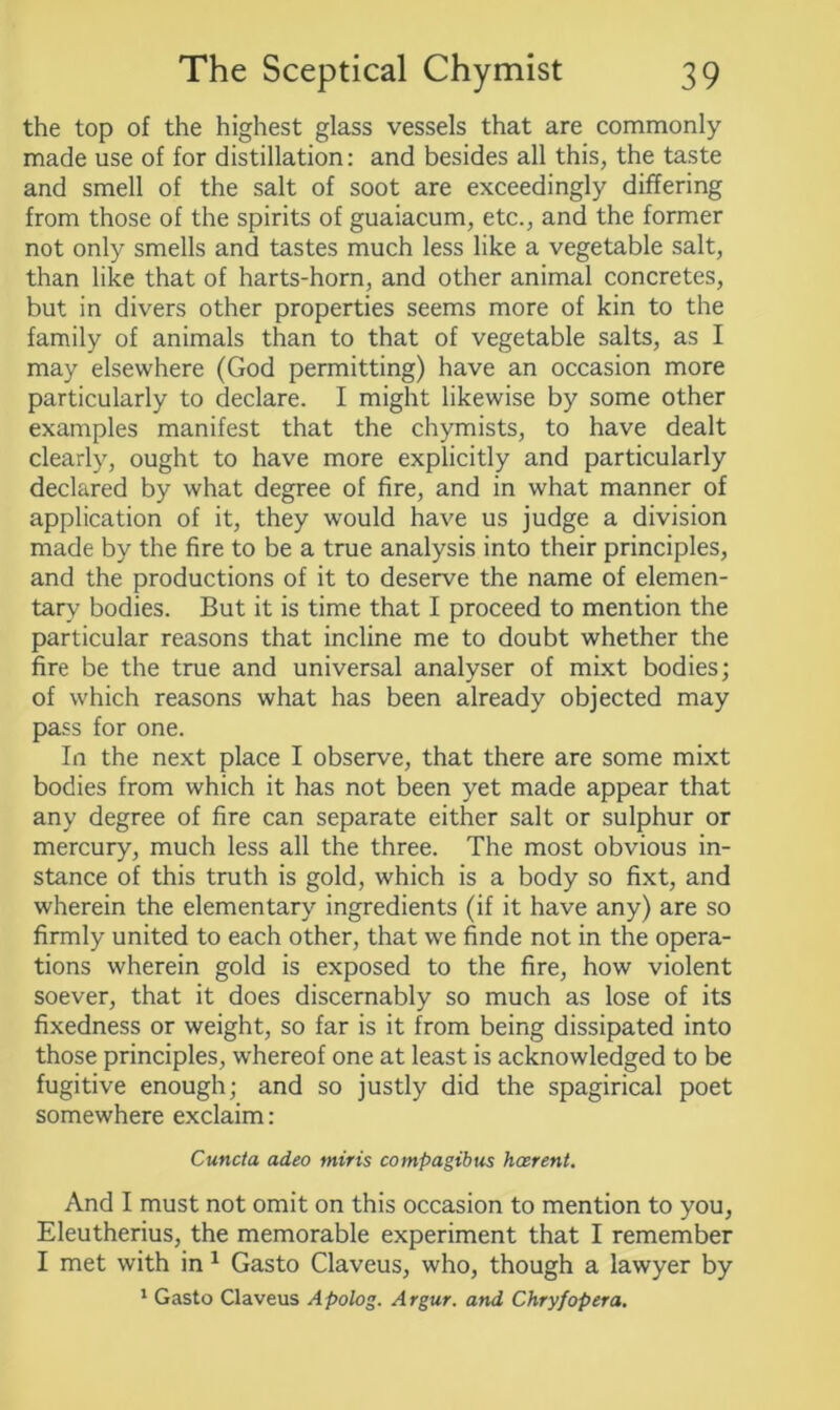 the top of the highest glass vessels that are commonly made use of for distillation: and besides all this, the taste and smell of the salt of soot are exceedingly differing from those of the spirits of guaiacum, etc., and the former not only smells and tastes much less like a vegetable salt, than like that of harts-horn, and other animal concretes, but in divers other properties seems more of kin to the family of animals than to that of vegetable salts, as I may elsewhere (God permitting) have an occasion more particularly to declare. I might likewise by some other examples manifest that the chymists, to have dealt clearly, ought to have more explicitly and particularly declared by what degree of fire, and in what manner of application of it, they would have us judge a division made by the fire to be a true analysis into their principles, and the productions of it to deserve the name of elemen- tary bodies. But it is time that I proceed to mention the particular reasons that incline me to doubt whether the fire be the true and universal analyser of mixt bodies; of which reasons what has been already objected may pass for one. In the next place I observe, that there are some mixt bodies from which it has not been yet made appear that any degree of fire can separate either salt or sulphur or mercury, much less all the three. The most obvious in- stance of this truth is gold, which is a body so fixt, and wherein the elementary ingredients (if it have any) are so firmly united to each other, that we finde not in the opera- tions wherein gold is exposed to the fire, how violent soever, that it does discernably so much as lose of its fixedness or weight, so far is it from being dissipated into those principles, whereof one at least is acknowledged to be fugitive enough; and so justly did the spagirical poet somewhere exclaim: Cuncta adeo miris compagibus hcerent. And I must not omit on this occasion to mention to you, Eleutherius, the memorable experiment that I remember I met with in 1 Gasto Claveus, who, though a lawyer by 1 Gasto Claveus Apolog. Argur. and Chryfopera.