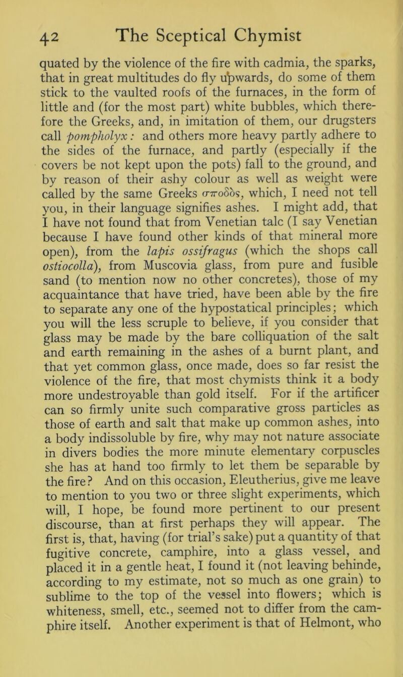 quated by the violence of the fire with cadmia, the sparks, that in great multitudes do fly upwards, do some of them stick to the vaulted roofs of the furnaces, in the form of little and (for the most part) white bubbles, which there- fore the Greeks, and, in imitation of them, our drugsters call pompholyx: and others more heavy partly adhere to the sides of the furnace, and partly (especially if the covers be not kept upon the pots) fall to the ground, and by reason of their ashy colour as well as weight were called by the same Greeks (nroSos, which, I need not tell you, in their language signifies ashes. I might add, that I have not found that from Venetian talc (I say Venetian because I have found other kinds of that mineral more open), from the lapis ossifragus (which the shops call ostiocolla), from Muscovia glass, from pure and fusible sand (to mention now no other concretes), those of my acquaintance that have tried, have been able by the fire to separate any one of the hypostatical principles; which you will the less scruple to believe, if you consider that glass may be made by the bare colliquation of the salt and earth remaining in the ashes of a burnt plant, and that yet common glass, once made, does so far resist the violence of the fire, that most chymists think it a body more undestroyable than gold itself. For if the artificer can so firmly unite such comparative gross particles as those of earth and salt that make up common ashes, into a body indissoluble by fire, why may not nature associate in divers bodies the more minute elementary corpuscles she has at hand too firmly to let them be separable by the fire ? And on this occasion, Eleutherius, give me leave to mention to you two or three slight experiments, which will, I hope, be found more pertinent to our present discourse, than at first perhaps they will appear. The first is, that, having (for trial’s sake) put a quantity of that fugitive concrete, camphire, into a glass vessel, and placed it in a gentle heat, I found it (not leaving behinde, according to my estimate, not so much as one grain) to sublime to the top of the vessel into flowers; which is whiteness, smell, etc., seemed not to differ from the cam- phire itself. Another experiment is that of Helmont, who