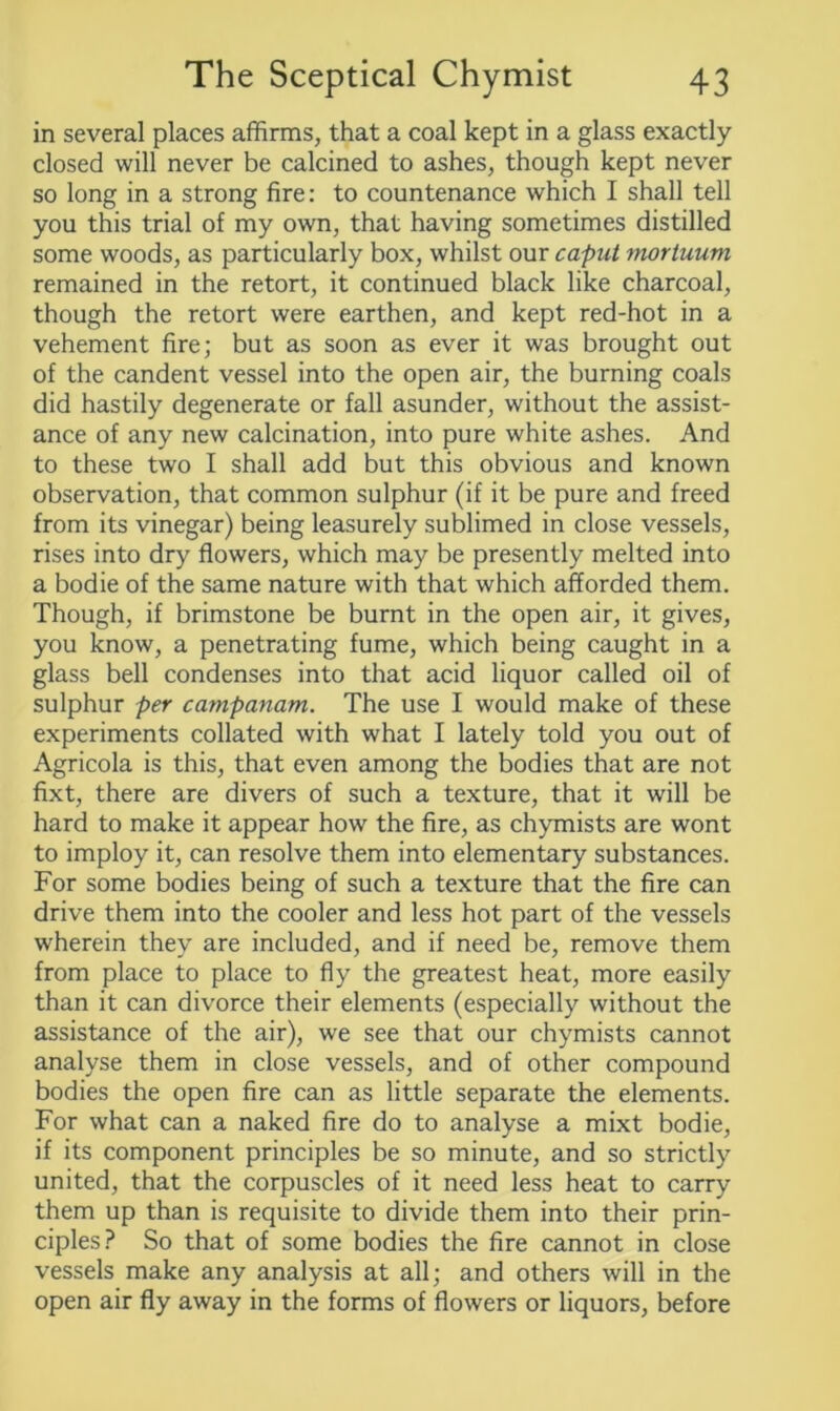 in several places affirms, that a coal kept in a glass exactly closed will never be calcined to ashes, though kept never so long in a strong fire: to countenance which I shall tell you this trial of my own, that having sometimes distilled some woods, as particularly box, whilst our caput mortuum remained in the retort, it continued black like charcoal, though the retort were earthen, and kept red-hot in a vehement fire; but as soon as ever it was brought out of the candent vessel into the open air, the burning coals did hastily degenerate or fall asunder, without the assist- ance of any new calcination, into pure white ashes. And to these two I shall add but this obvious and known observation, that common sulphur (if it be pure and freed from its vinegar) being leasurely sublimed in close vessels, rises into dry flowers, which may be presently melted into a bodie of the same nature with that which afforded them. Though, if brimstone be burnt in the open air, it gives, you know, a penetrating fume, which being caught in a glass bell condenses into that acid liquor called oil of sulphur per campanam. The use I would make of these experiments collated with what I lately told you out of Agricola is this, that even among the bodies that are not fixt, there are divers of such a texture, that it will be hard to make it appear how the fire, as chymists are wont to imploy it, can resolve them into elementary substances. For some bodies being of such a texture that the fire can drive them into the cooler and less hot part of the vessels wherein they are included, and if need be, remove them from place to place to fly the greatest heat, more easily than it can divorce their elements (especially without the assistance of the air), we see that our chymists cannot analyse them in close vessels, and of other compound bodies the open fire can as little separate the elements. For what can a naked fire do to analyse a mixt bodie, if its component principles be so minute, and so strictly united, that the corpuscles of it need less heat to carry them up than is requisite to divide them into their prin- ciples? So that of some bodies the fire cannot in close vessels make any analysis at all; and others will in the open air fly away in the forms of flowers or liquors, before